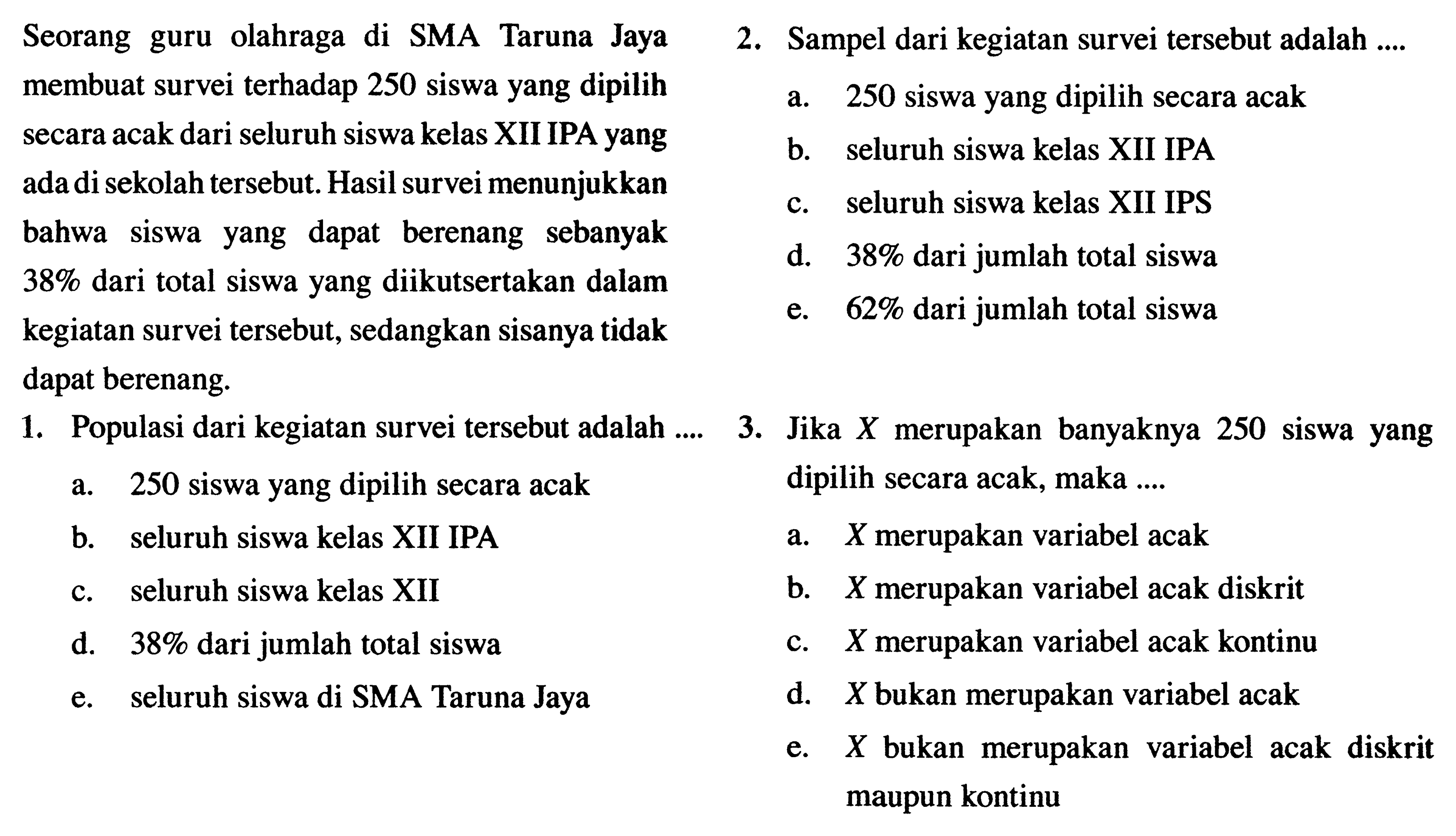 Seorang guru olahraga di SMA Taruna Jaya membuat survei terhadap 250 siswa yang dipilih secara acak dari seluruh siswa kelas XII IPA yang ada di sekolah tersebut. Hasil survei menunjukkan bahwa siswa yang dapat berenang sebanyak 38% dari total siswa yang diikutsertakan dalam kegiatan survei tersebut, sedangkan sisanya tidak dapat berenang. 1. Populasi dari kegiatan survei tersebut adalah ...