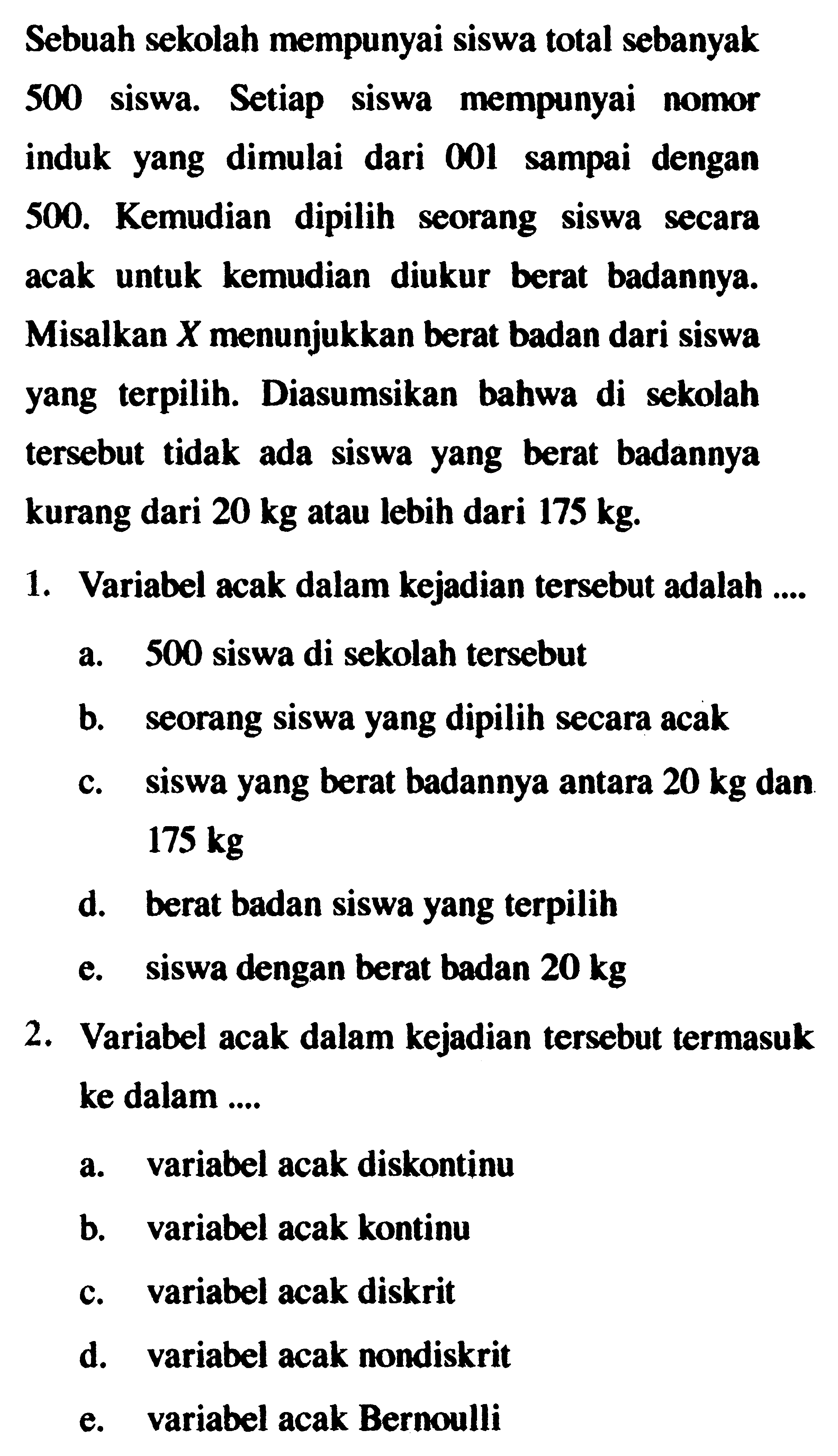 Sebuah sekolah mempunyai siswa total sebanyak 500 siswa. Setiap siswa mempunyai nomor induk yang dimulai dari 001 sampai dengan 500. Kemudian dipilih seorang siswa secara acak untuk kemudian diukur berat badannya. Misalkan X menunjukkan berat badan dari siswa yang terpilih. Diasumsikan bahwa di sekolah tersebut tidak ada siswa yang berat badannya kurang dari 20 kg atau lebih dari 175 kg. 1. Variabel acak dalam kejadian tersebut adalah .... a. 500 siswa di sekolah tersebut b. seorang siswa yang dipilih secara acak c. siswa yang berat badannya antara 20 kg dan 175 kg d. berat badan siswa yang terpilih e. siswa dengan berat badan 20 kg  2. Variabel acak dalam kejadian tersebut termasuk ke dalam .... a. variabel acak diskontinu b. variabel acak kontinu c. variabel acak diskrit d. variabel acak nondiskrit e. variabel acak Bernoulli 