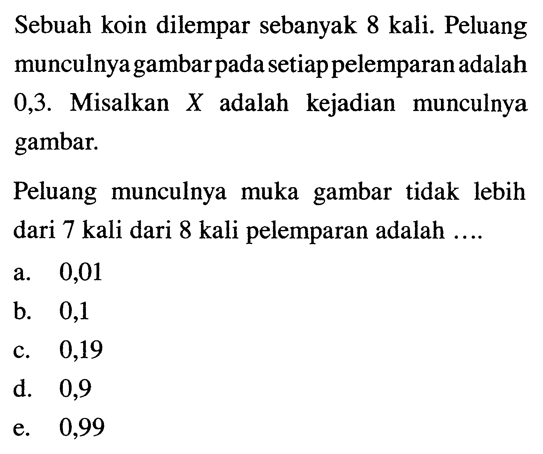 Sebuah koin dilempar sebanyak 8 kali. Peluang munculnya gambar pada setiap pelemparan adalah 0,3 . Misalkan  X  adalah kejadian munculnya gambar.Peluang munculnya muka gambar tidak lebih dari 7 kali dari 8 kali pelemparan adalah ....