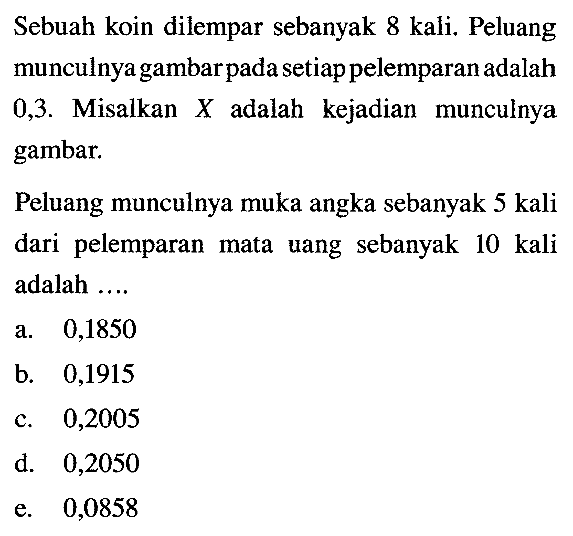 Sebuah koin dilempar sebanyak 8 kali. Peluang munculnya gambar pada setiap pelemparan adalah 0,3 . Misalkan X adalah kejadian munculnya gambar.Peluang munculnya muka angka sebanyak 5 kali dari pelemparan mata uang sebanyak 10 kali adalah ....