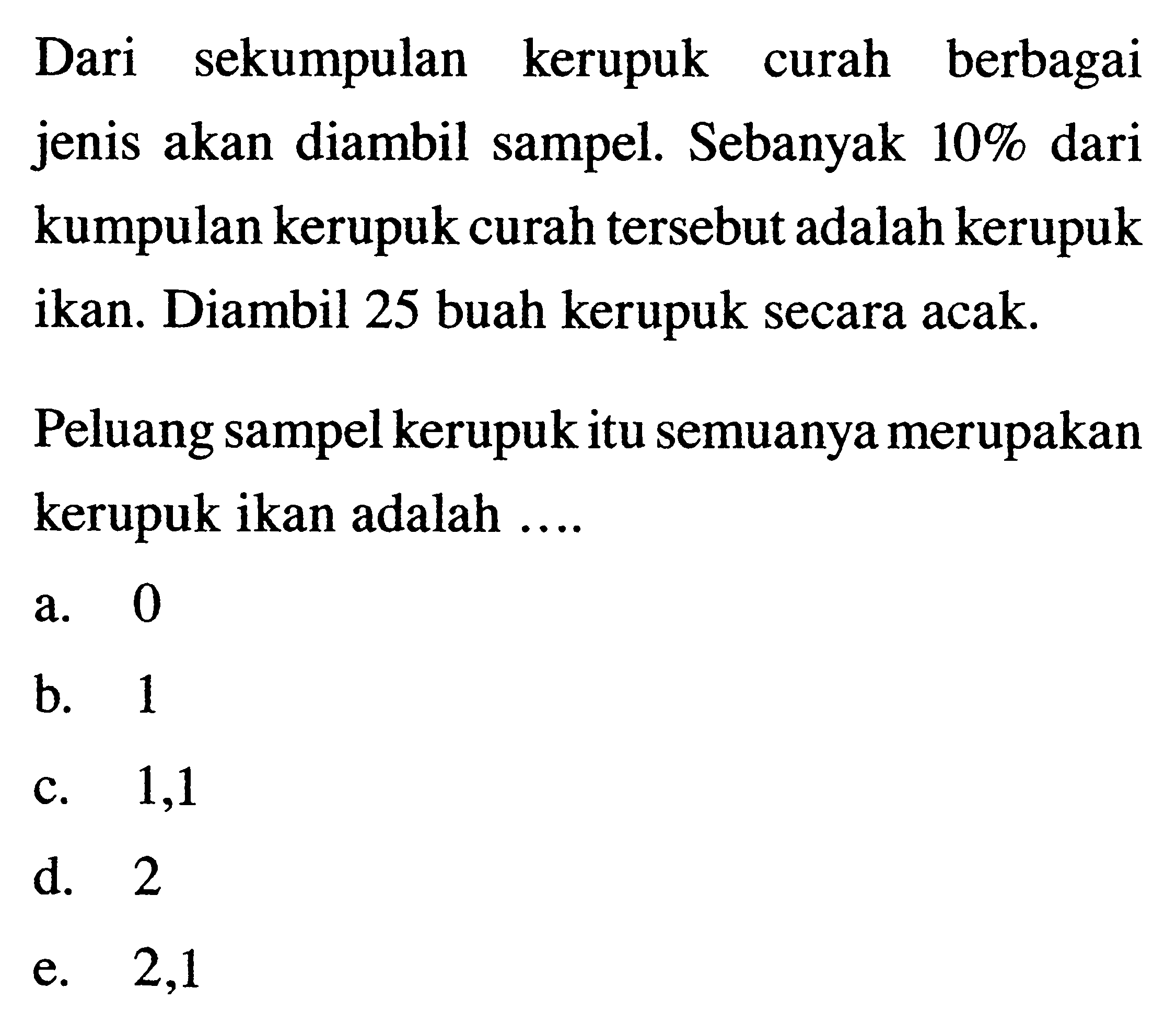 Dari sekumpulan kerupuk curah berbagai jenis akan diambil sampel. Sebanyak 10%  dari kumpulan kerupuk curah tersebut adalah kerupuk ikan. Diambil 25 buah kerupuk secara acak. Peluang sampel kerupuk itu semuanya merupakan kerupuk ikan adalah .... 