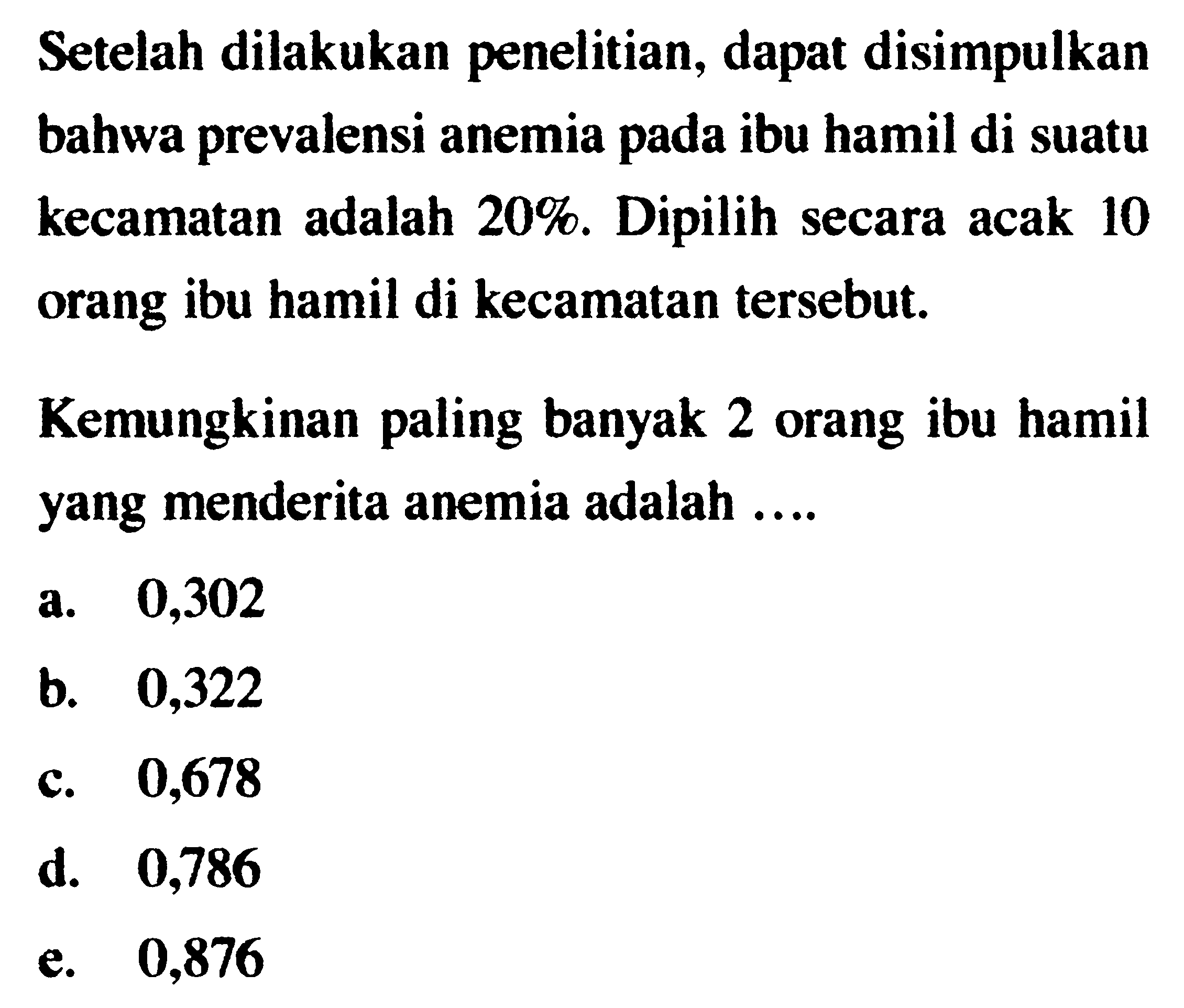 Setelah dilakukan penelitian, dapat disimpulkan bahwa prevalensi anemia pada ibu hamil di suatu kecamatan adalah 20%. Dipilih secara acak 10 orang ibu hamil di kecamatan tersebut. Kemungkinan paling banyak 2 orang ibu hamil yang menderita anemia adalah ....
