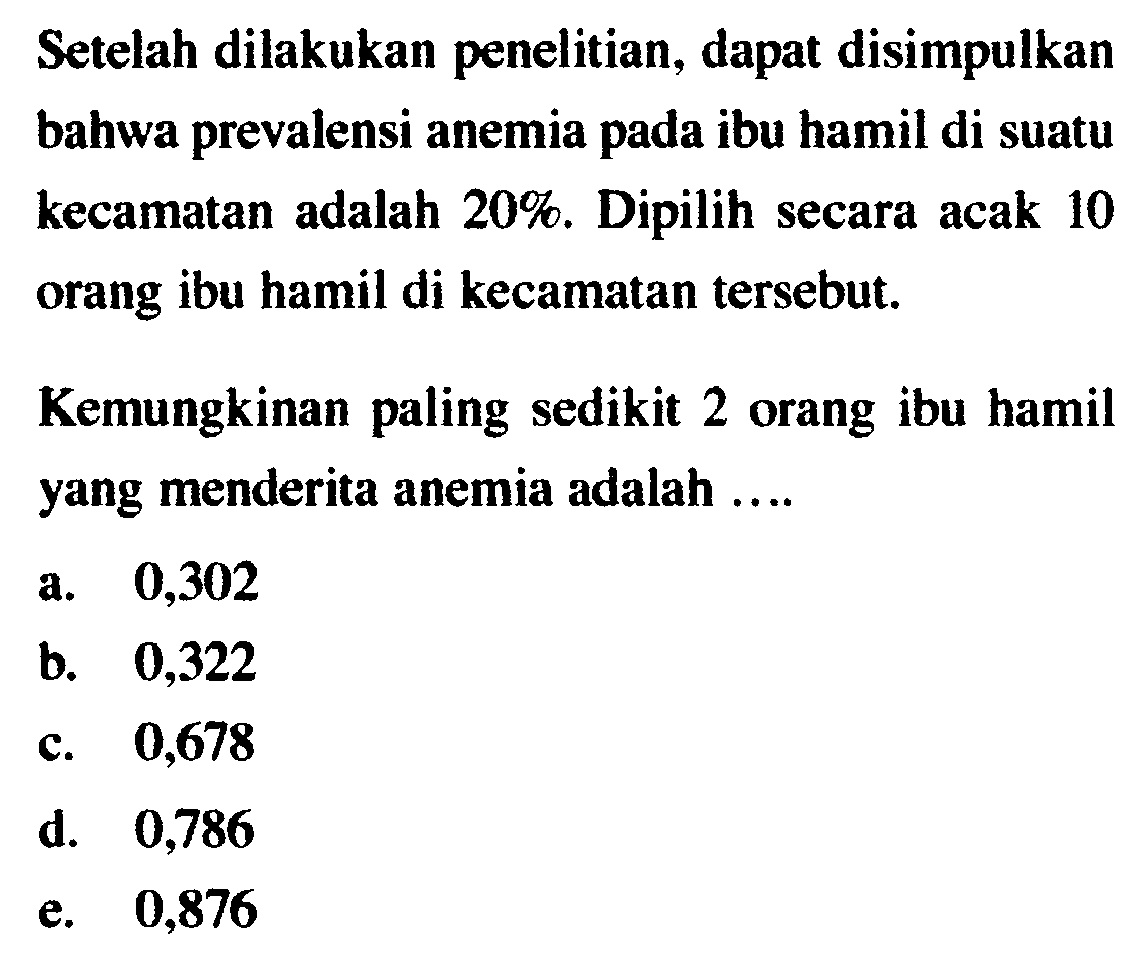 Setelah dilakukan penelitian, dapat disimpulkan bahwa prevalensi anemia pada ibu hamil di suatu kecamatan adalah 20%. Dipilih secara acak 10 orang ibu hamil di kecamatan tersebut. Kemungkinan paling sedikit 2 orang ibu hamil yang menderita anemia adalah ....