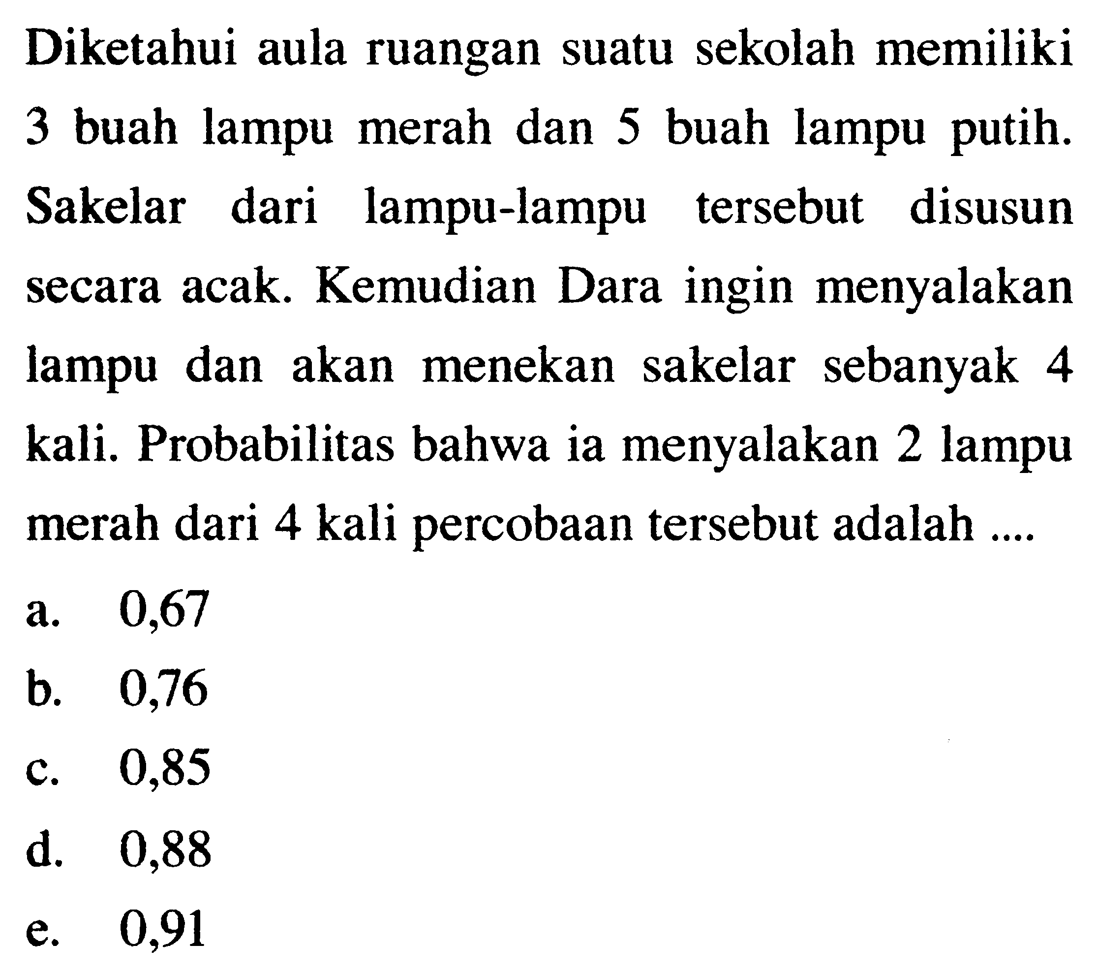Diketahui aula ruangan suatu sekolah memiliki 3 buah lampu merah dan 5 buah lampu putih. Sakelar dari lampu-lampu tersebut disusun secara acak. Kemudian Dara ingin menyalakan lampu dan akan menekan sakelar sebanyak 4 kali. Probabilitas bahwa ia menyalakan 2 lampu merah dari 4 kali percobaan tersebut adalah ....