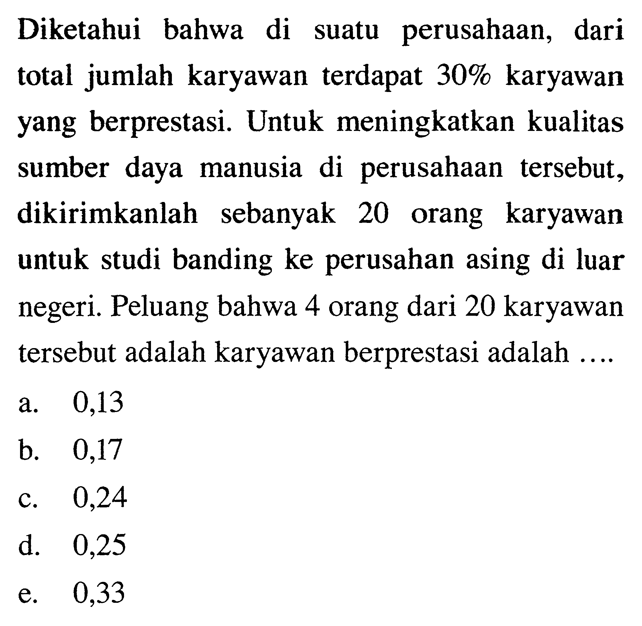 Diketahui bahwa di suatu perusahaan, dari total jumlah karyawan terdapat 30% karyawan yang berprestasi. Untuk meningkatkan kualitas sumber daya manusia di perusahaan tersebut, dikirimkanlah sebanyak 20 orang karyawan untuk studi banding ke perusahan asing di luar negeri. Peluang bahwa 4 orang dari 20 karyawan tersebut adalah karyawan berprestasi adalah ....