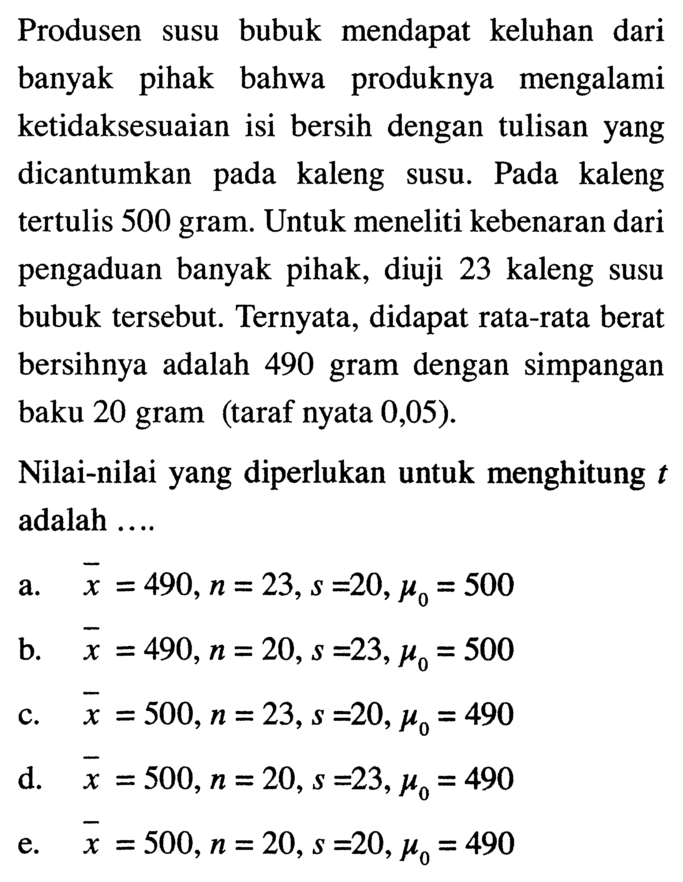 Produsen susu bubuk mendapat keluhan dari banyak pihak bahwa produknya mengalami ketidaksesuaian isi bersih dengan tulisan yang dicantumkan pada kaleng susu. Pada kaleng tertulis 500 gram. Untuk meneliti kebenaran dari pengaduan banyak pihak, diuji 23 kaleng susu bubuk tersebut. Ternyata, didapat rata-rata berat bersihnya adalah 490 gram dengan simpangan baku 20 gram (taraf nyata 0,05 ). Nilai-nilai yang diperlukan untuk menghitung t adalah .... a. x=490, n=23, s=20, mu0=500 b. x=490, n=20, s=23, mu0=500 c. x=500, n=23, s=20, mu0=490 d. x=500, n=20, s=23, mu0=490 e. x=500, n=20, s=20, mu0=490 