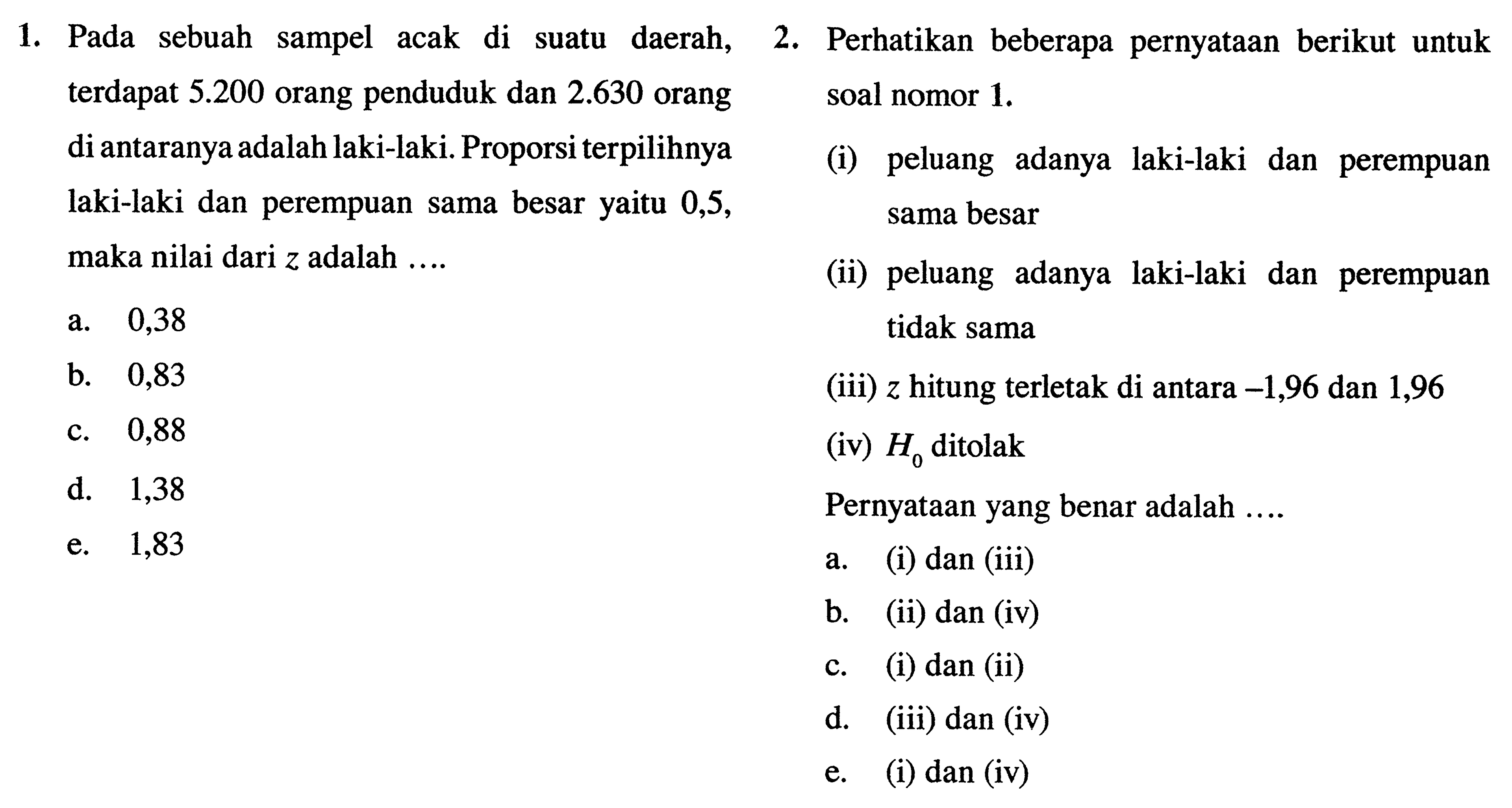 1. Pada sebuah sampel acak di suatu daerah,  terdapat 5.200 orang penduduk dan 2.630 orang di antaranya adalah laki-laki. Proporsi terpilihnya laki-laki dan perempuan sama besar yaitu 0,5, maka nilai dari z adalah... 
a. 0,38
b. 0,83
c. 0,88
d. 1,38
e. 1,83

2. Perhatikan beberapa pernyataan berikut untuk soal nomor 1. 
(i) peluang adanya laki-laki dan perempuan sama besar 
(ii) peluang adanya laki-laki dan perempuan tidak sama
(iii) z hitung terletak di antara -1,96 dan 1,96
(iv) H0 ditolak
Pernyataan yang benar adalah.... 
a. (i) dan (iii)
b. (ii) dan (iv)
c. (i) dan (ii)
d. (iii) dan (iv)
e. (i) dan (iv)