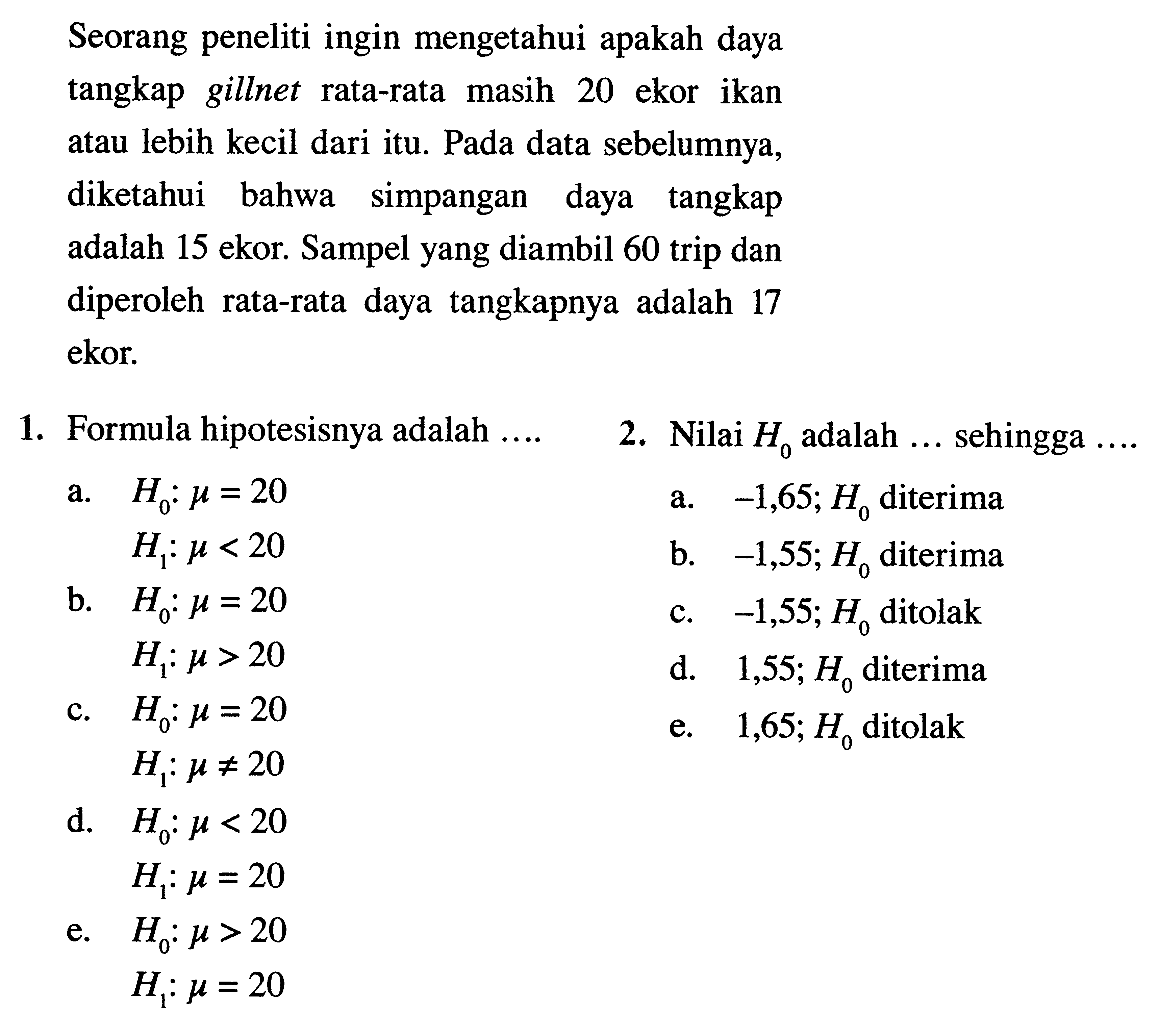 Seorang peneliti ingin mengetahui apakah daya tangkap gillnet rata-rata masih 20 ekor ikan atau lebih kecil dari itu. Pada data sebelumnya, diketahui bahwa simpangan daya tangkap adalah 15 ekor. Sampel yang diambil 60 trip dan diperoleh rata-rata daya tangkapnya adalah 17 ekor. 
1. Formula hipotesisnya adalah .... 
2. Nilai H0 adalah ... sehingga ....