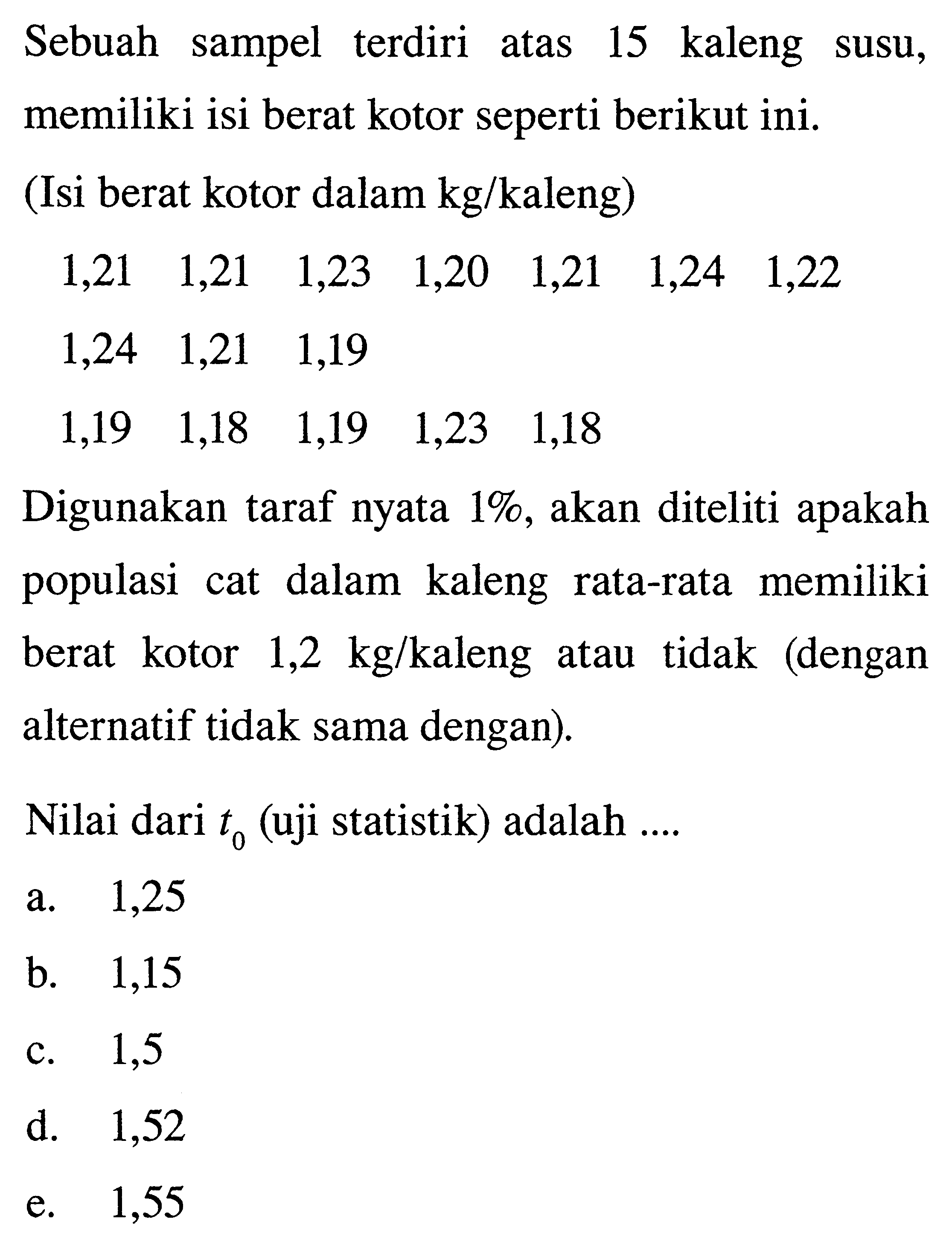 Sebuah sampel terdiri atas 15 kaleng susu, memiliki isi berat kotor seperti berikut ini. (Isi berat kotor dalam kg/kaleng) 1,21 1,21 1,23 1,20 1,21 1,24 1,22 1,24 1,21 1,19 1,19 1,18 1,19 1,23 1,18 Digunakan taraf nyata 1%, akan diteliti apakah populasi cat dalam kaleng rata-rata memiliki berat kotor 1,2 kg/kaleng atau tidak (dengan alternatif tidak sama dengan). Nilai dari t0 (uji statistik) adalah ....