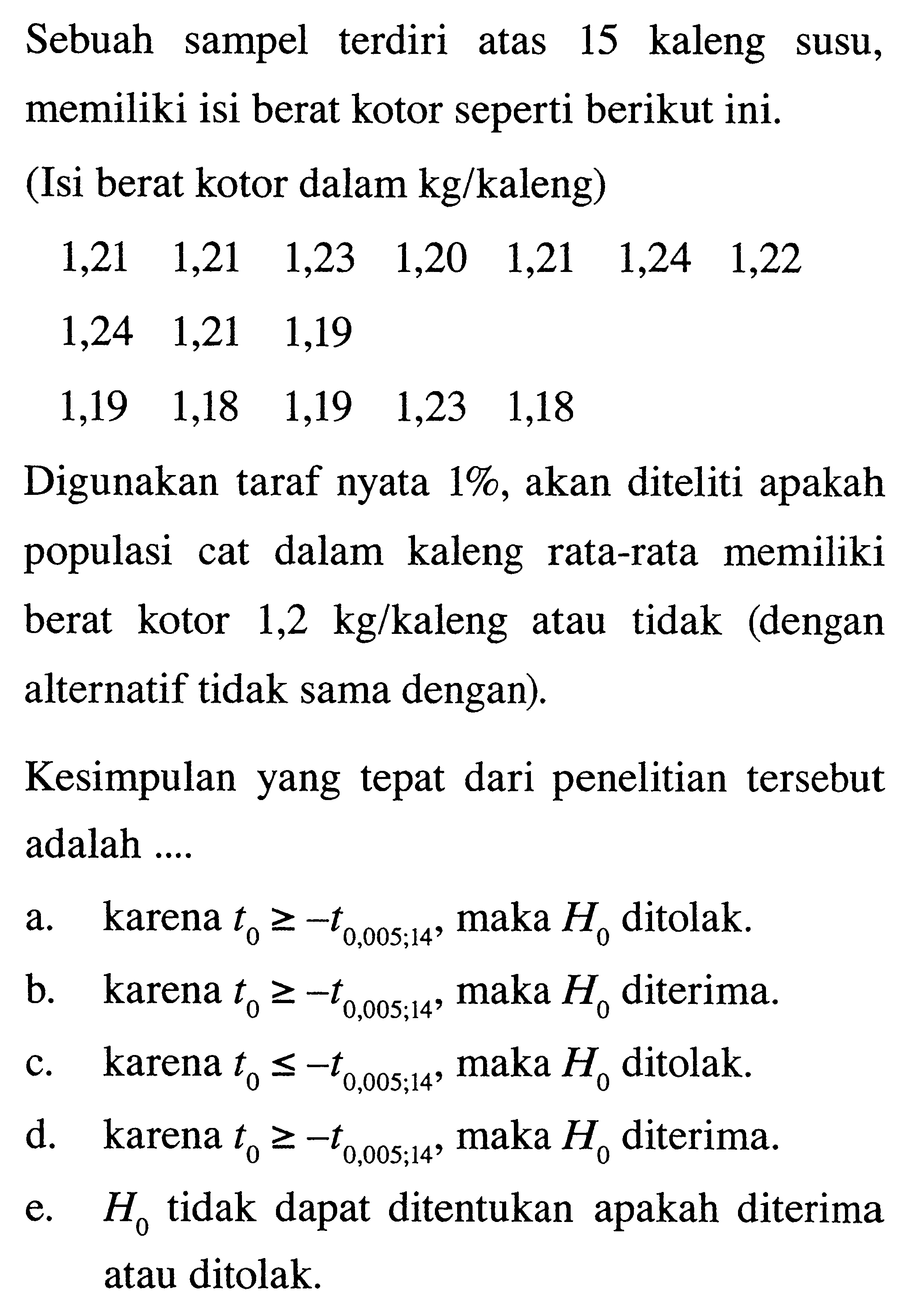 Sebuah sampel terdiri atas 15 kaleng susu, memiliki isi berat kotor seperti berikut ini.(Isi berat kotor dalam  kg / kaleng  ) 1,21  1,21  1,23  1,20  1,21  1,24  1,22   1,24  1,21  1,19     1,19  1,18  1,19  1,23  1,18     Digunakan taraf nyata  1% , akan diteliti apakah populasi cat dalam kaleng rata-rata memiliki berat kotor  1,2 kg / kaleng  atau tidak (dengan alternatif tidak sama dengan).Kesimpulan yang tepat dari penelitian tersebut adalah ....