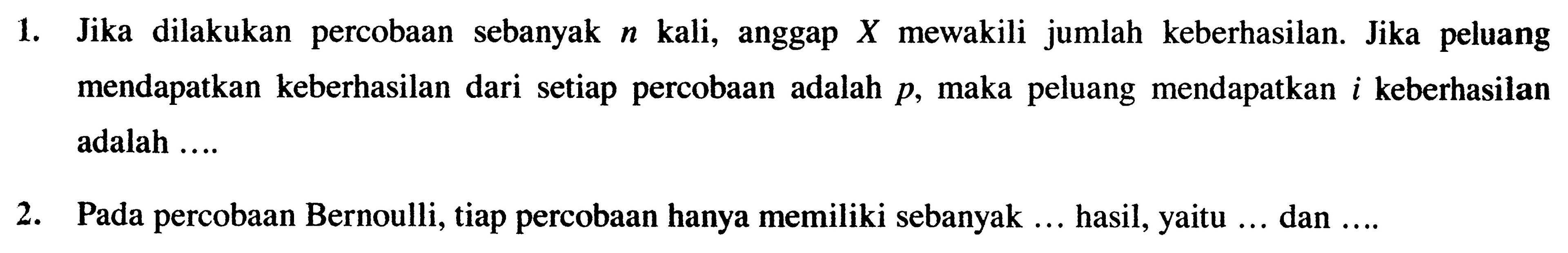 1. Jika dilakukan percobaan sebanyak n kali, anggap X mewakili jumlah keberhasilan. Jika peluang mendapatkan keberhasilan dari setiap percobaan adalah p, maka peluang mendapatkan i keberhasilan adalah...
2. Pada percobaan Bernoulli, tiap percobaan hanya memiliki sebanyak... hasil, yaitu... dan....