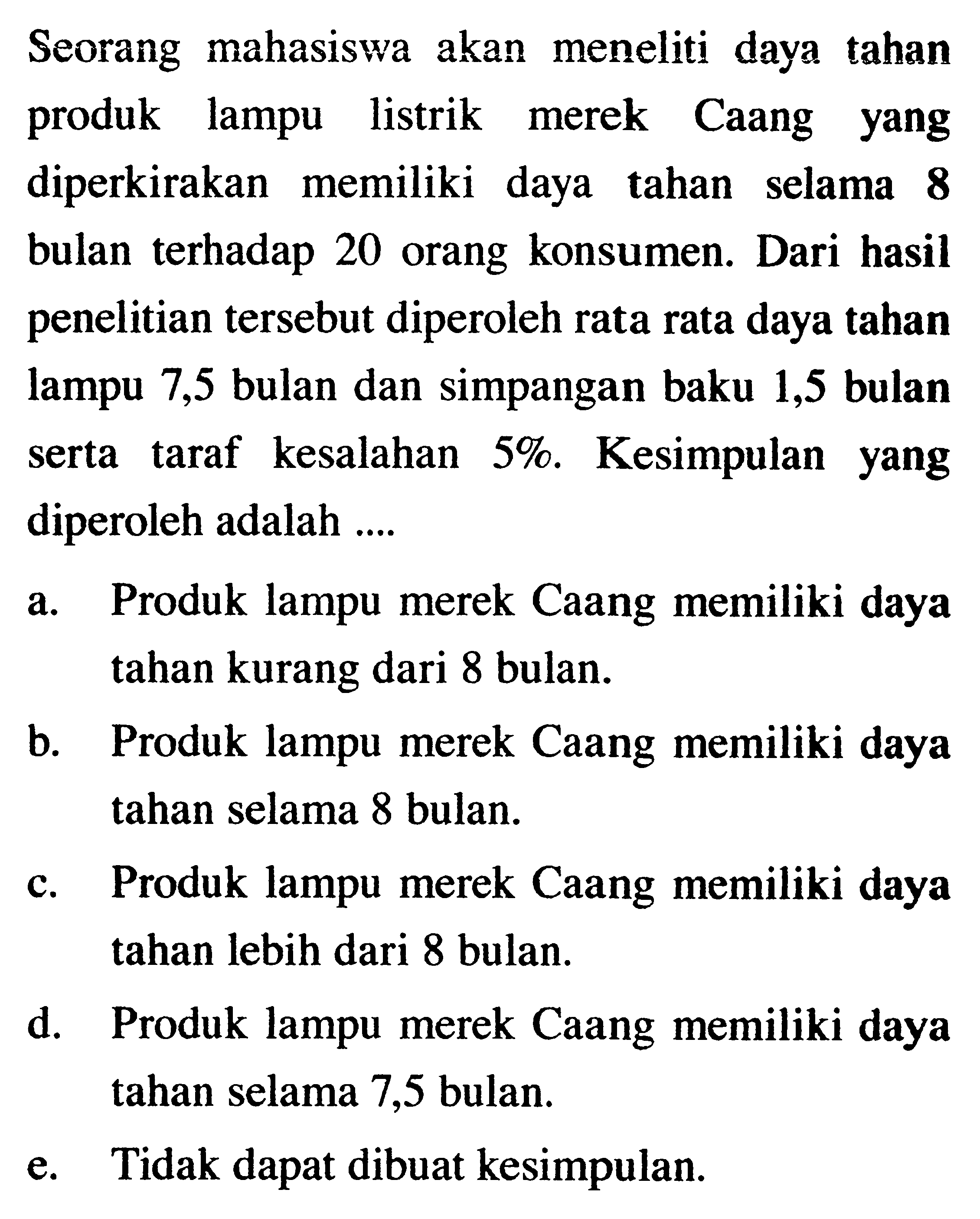 Seorang mahasiswa akan meneliti daya tahan produk lampu listrik merek Caang yang diperkirakan memiliki daya tahan selama 8 bulan terhadap 20 orang konsumen. Dari hasil penelitian tersebut diperoleh rata rata daya tahan lampu 7,5 bulan dan simpangan baku 1,5 bulan serta taraf kesalahan 5%. Kesimpulan yang diperoleh adalah ....