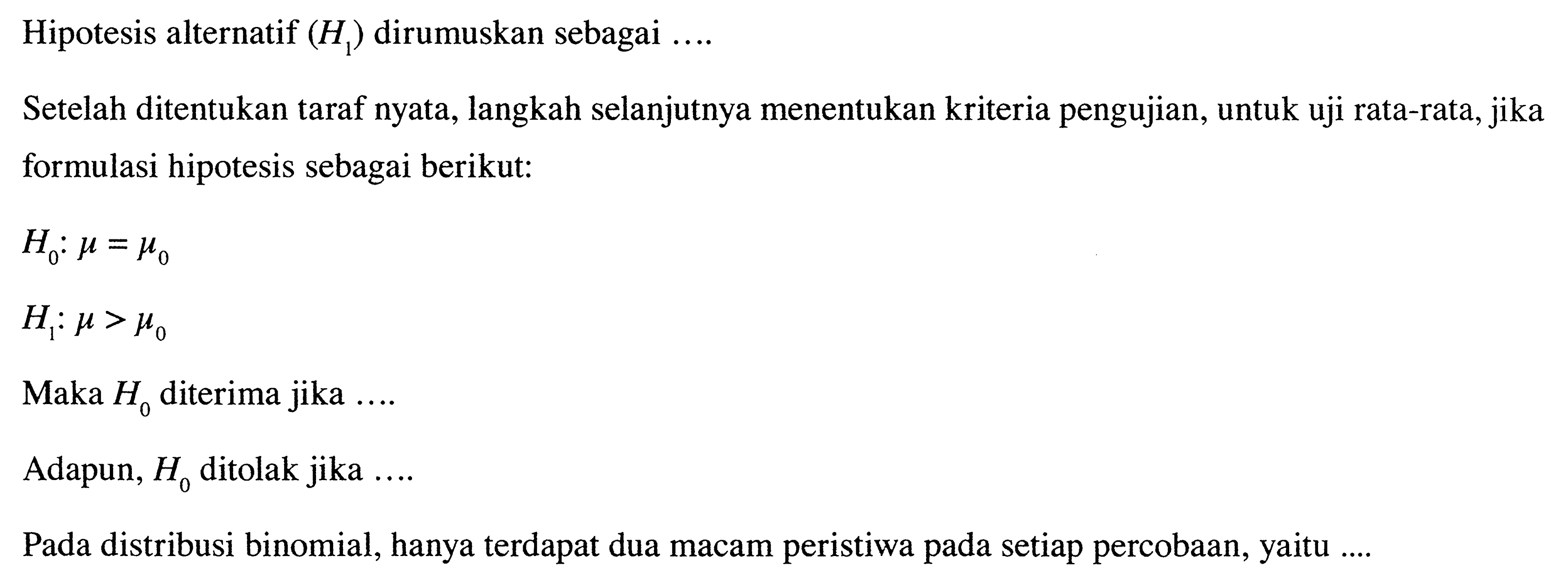 Hipotesis alternatif  (H1) dirumuskan sebagai  ... . 
Setelah ditentukan taraf nyata, langkah selanjutnya menentukan kriteria pengujian, untuk uji rata-rata, jika formulasi hipotesis sebagai berikut:
H0 : mu = mu0 
H1 : mu > mu0
Maka H0 diterima jika  ... 
Adapun, H0 ditolak jika  ... 
Pada distribusi binomial, hanya terdapat dua macam peristiwa pada setiap percobaan, yaitu....