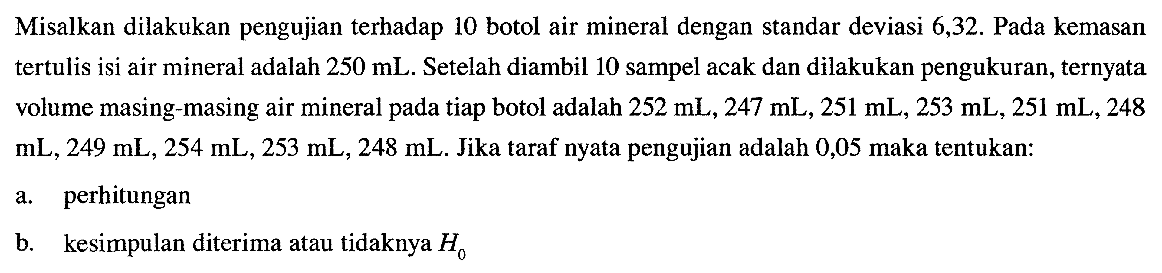 Misalkan dilakukan pengujian terhadap 10 botol air mineral dengan standar deviasi 6,32. Pada kemasan tertulis isi air mineral adalah 250 mL. Setelah diambil 10 sampel acak dan dilakukan pengukuran, ternyata volume masing-masing air mineral pada tiap botol adalah 252 mL, 247 mL, 251 mL, 253 mL, 251 mL, 248 mL, 249 mL, 254 mL, 253 mL, 248 mL. Jika taraf nyata pengujian adalah 0,05 maka tentukan: 
a. perhitungan 
b. kesimpulan diterima atau tidaknya H0