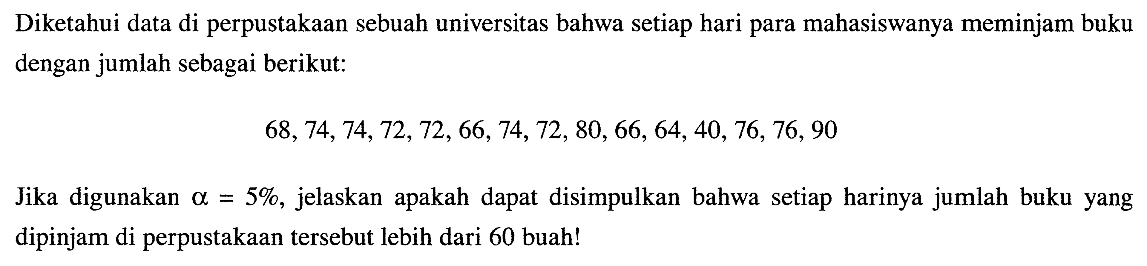 Diketahui data di perpustakaan sebuah universitas bahwa setiap hari para mahasiswanya meminjam buku dengan jumlah sebagai berikut: 
68, 74, 74, 72, 72, 66, 74, 72, 80, 66, 64, 40, 76, 76, 90 
Jika digunakan alpha = 5%, jelaskan apakah dapat disimpulkan bahwa setiap harinya jumlah buku yang dipinjam di perpustakaan tersebut lebih dari 60 buah!