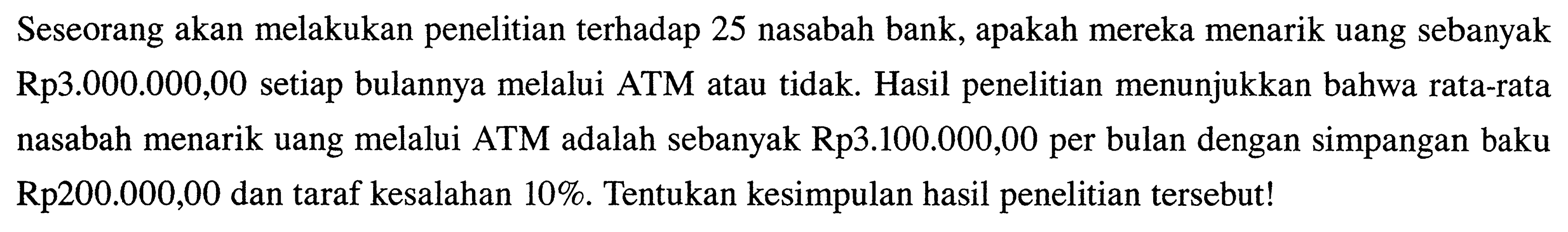 Seseorang akan melakukan penelitian terhadap 25 nasabah bank, apakah mereka menarik uang sebanyak Rp3.000.000,00 setiap bulannya melalui ATM atau tidak. Hasil penelitian menunjukkan bahwa rata-rata nasabah menarik uang melalui ATM adalah sebanyak Rp3.100.000,00 per bulan dengan simpangan baku Rp200.000,00 dan taraf kesalahan 10%. Tentukan kesimpulan hasil penelitian tersebut!