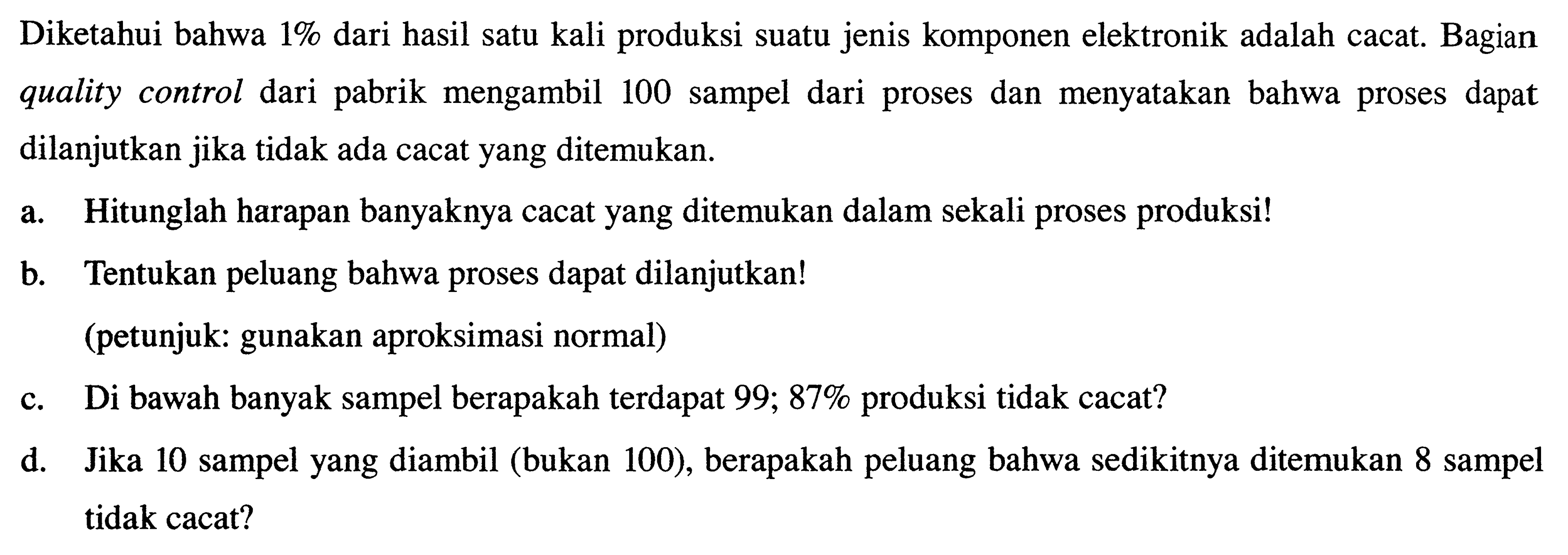 Diketahui bahwa 1% dari hasil satu kali produksi suatu jenis komponen elektronik adalah cacat. Bagian quality control dari pabrik mengambil 100 sampel dari proses dan menyatakan bahwa proses dapat dilanjutkan jika tidak ada cacat yang ditemukan. a. Hitunglah harapan banyaknya cacat yang ditemukan dalam sekali proses produksi! b. Tentukan peluang bahwa proses dapat dilanjutkan! (petunjuk: gunakan aproksimasi normal) c. Di bawah banyak sampel berapakah terdapat 99,87% produksi tidak cacat? d. Jika 10 sampel yang diambil (bukan 100), berapakah peluang bahwa sedikitnya ditemukan 8 sampel tidak cacat? 