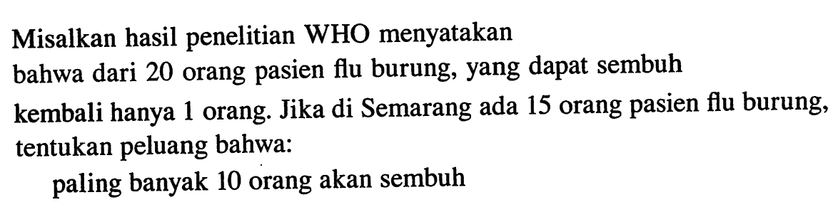 Misalkan hasil penelitian WHO menyatakanbahwa dari 20 orang pasien flu burung, yang dapat sembuhkembali hanya 1 orang. Jika di Semarang ada 15 orang pasien flu burung, tentukan peluang bahwa:paling banyak 10 orang akan sembuh