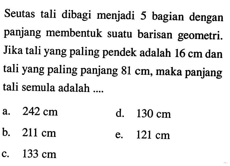 Seutas tali dibagi menjadi 5 bagian dengan panjang membentuk suatu barisan geometri. Jika tali yang paling pendek adalah 16 cm dan tali yang paling panjang 81 cm, maka panjang tali semula adalah ....