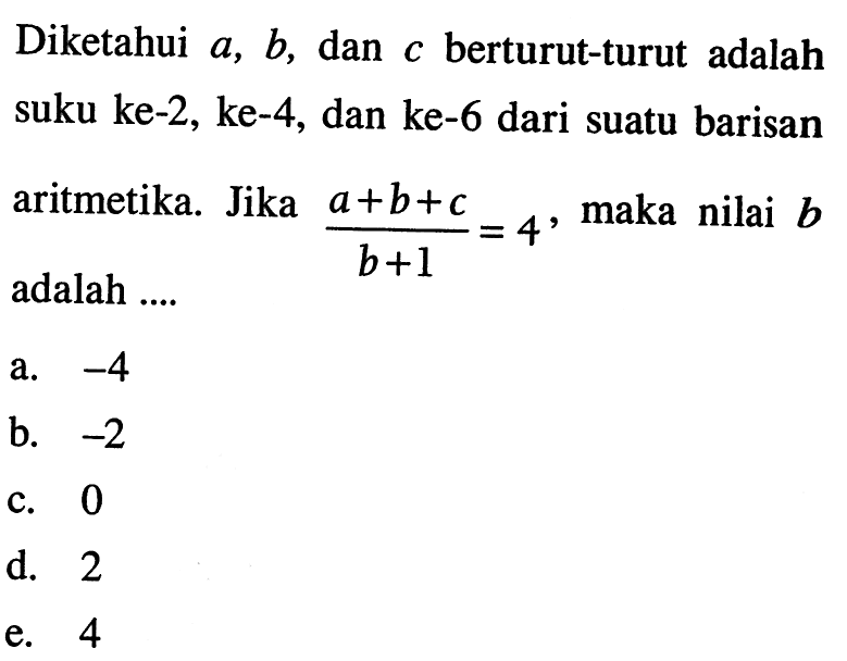 Diketahui  a, b , dan  c  berturut-turut adalah suku ke-2, ke-4, dan ke-6 dari suatu barisan aritmetika. Jika  (a+b+c)/(b+1)=4 , maka nilai  b  adalah ....