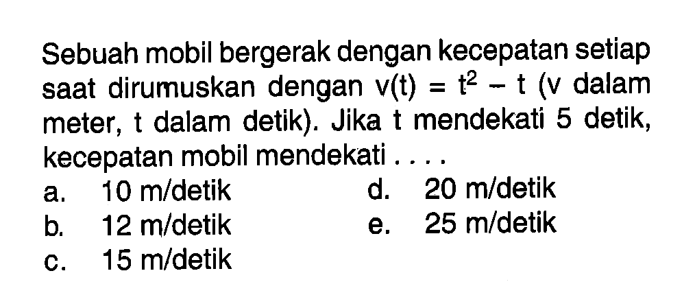 Sebuah mobil bergerak dengan kecepatan setiap saat dirumuskan dengan  v(t)=t^2-t  (  v  dalam meter, t dalam detik). Jika t mendekati 5 detik, kecepatan mobil mendekati . . . .