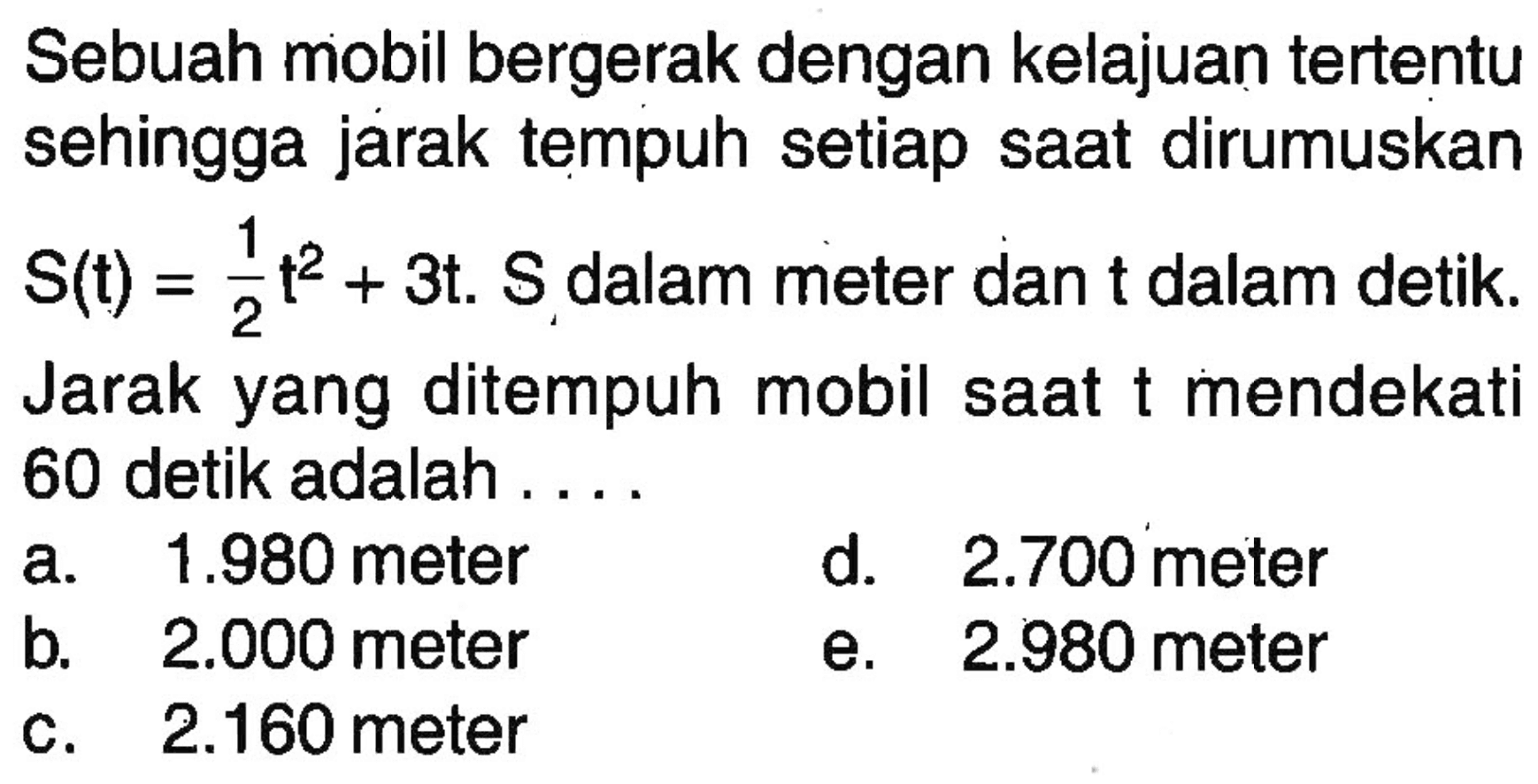 Sebuah mobil bergerak dengan kelajuan tertentu sehingga jarak tempuh setiap saat dirumuskan S(t)=1/2t^2+3t. S dalam meter dan t dalam detik. Jarak yang ditempuh mobil saat t mendekat 60 detik adalah ....