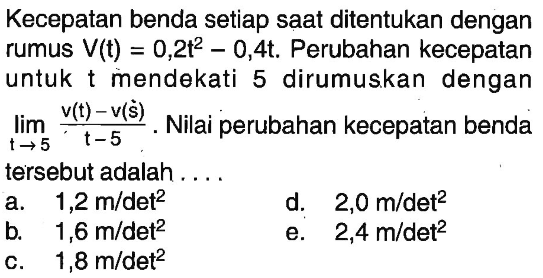 Kecepatan benda setiap saat ditentukan dengan rumus V(t)=0,2t^2-0,4t. Perubahan kecepatan untuk t mendekati 5 dirumuskan dengan lim t->5 (v(t) -v(s))/(t-5). Nilai perubahan kecepatan benda tersebut adalah 