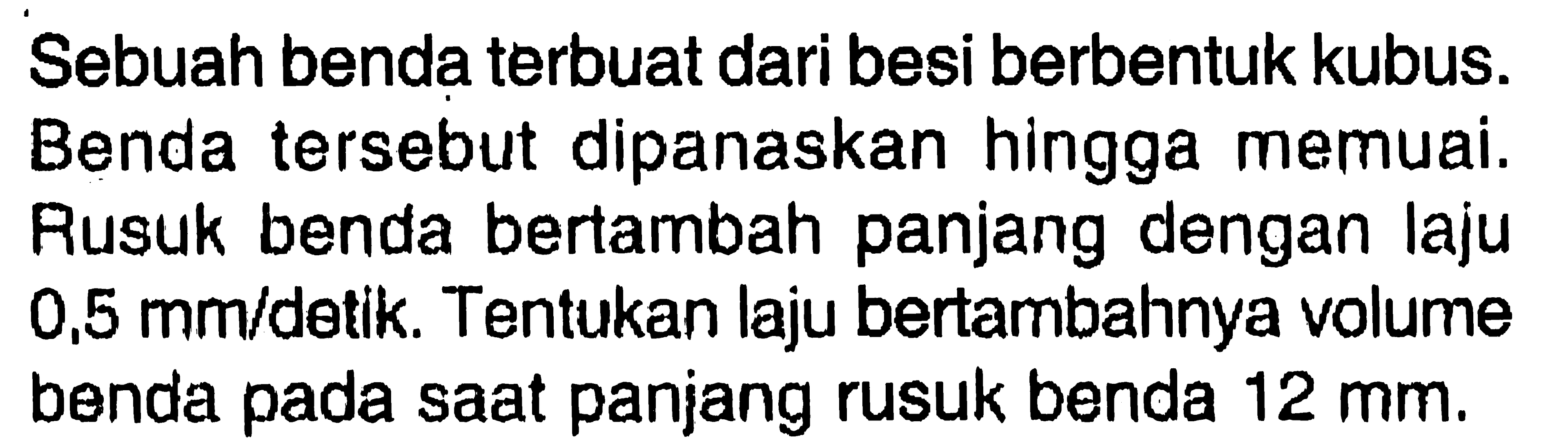 Sebuah benda terbuat dari besi berbentuk kubus. Benda tersebut dipanaskan hingga memuai. Rusuk benda bertambah panjang dengan laju 0,5 mm/detik. Tentukan laju bertambahnya volume benda pada saat panjang rusuk benda 12 mm.