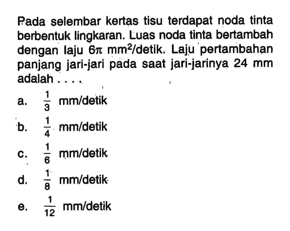 Pada selembar kertas tisu terdapat noda tinta berbentuk lingkaran. Luas noda tinta bertambah dengan laju 6pi mm^2/detik. Laju pertambahan panjang jari-jari pada saat jari-jarinya 24 mm adalah ...