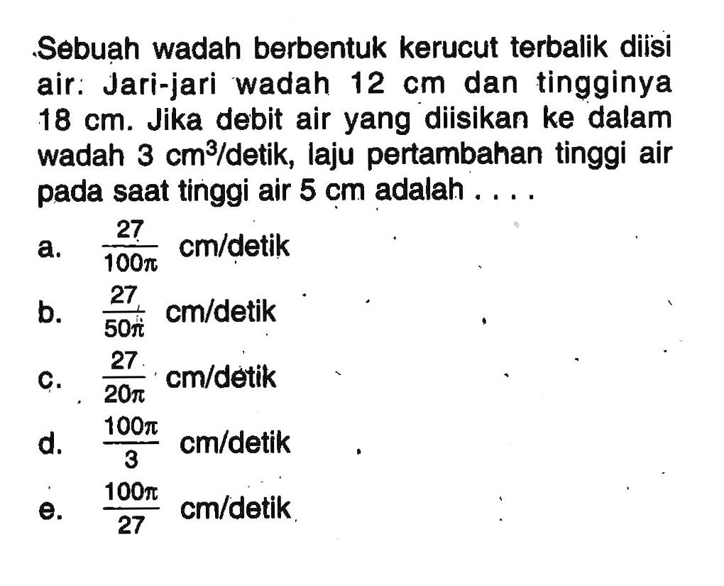 Sebuah wadah berbentuk kerucut terbalik diisi air: Jari-jari wadah  12 cm  dan tingginya  18 cm . Jika debit air yang diisikan ke dalam wadah  3 cm^3 /detik, laju pertambahan tinggi air pada saat tinggi air  5 cm  adalah ....