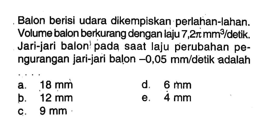 Balon berisi udara dikempiskan perlahan-lahan. Volume balon berkurang dengan laju 7,2pi mm^3/detik. Jari-jari balon pada saat laju perubahan pengurangan jari-jari balon -0,05 mm/ detik adalah ....