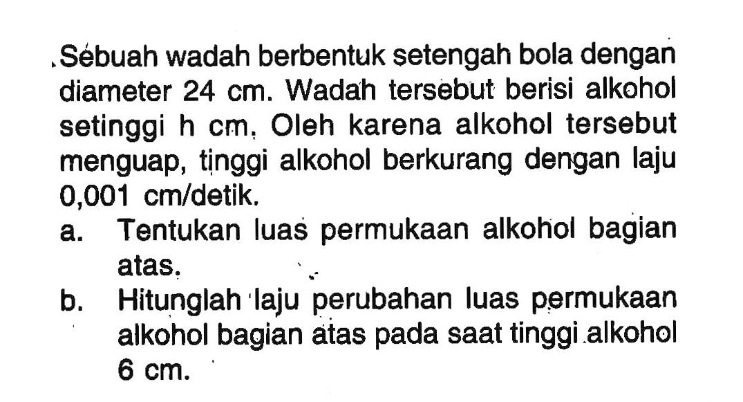 Sébuah wadah berbentuk setengah bola dengan diameter 24 cm. Wadah tersebut berisi alkohol setinggi h cm, Oleh karena alkohol tersebut menguap, tinggi alkohol berkurang dengan laju 0,001 cm/detik. a. Tentukan luas permukaan alkohol bagian atas. b. Hitunglah laju perubahan luas permukaan alkohol bagian atas pada saat tinggi alkohol 6 cm.