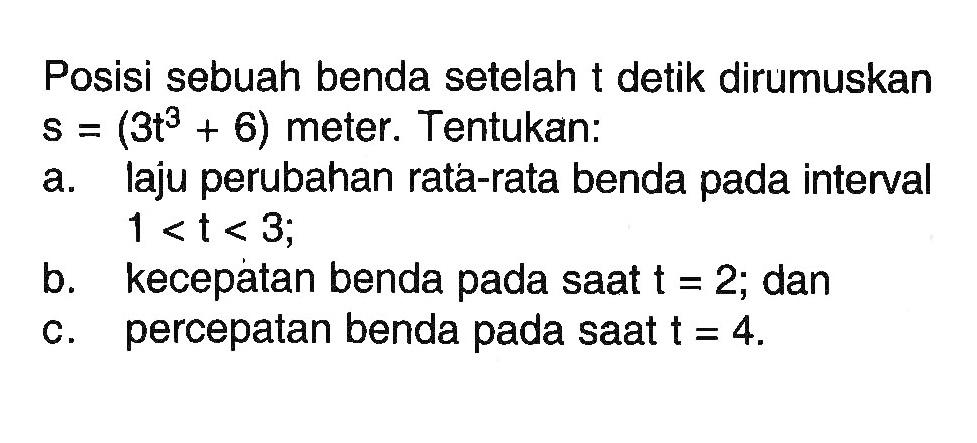 Posisi sebuah benda setelah t detik dirumuskan s=(3t^3+6) meter. Tentukan: 
a. laju perubahan rata-rata benda pada interval 1<t<3; 
b. kecepatan benda pada saat t=2; dan 
c. percepatan benda pada saat t=4.