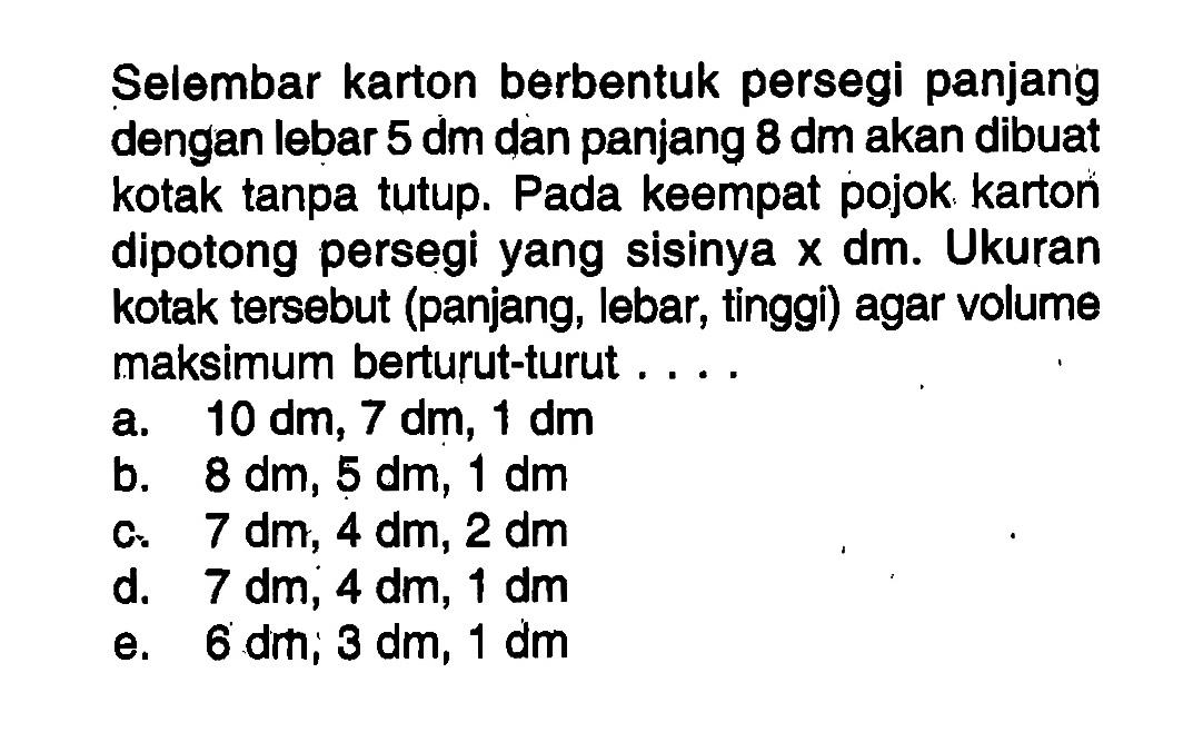 Selembar karton berbentuk persegi panjang dengan lebar 5 dm dan panjang 8 dm akan dibuat kotak tanpa tutup. Pada keempat pojok karton dipotong persegi yang sisinya x dm. Ukuran kotak tersebut (panjang, lebar, tinggi) agar volume maksimum berturut-turut ....