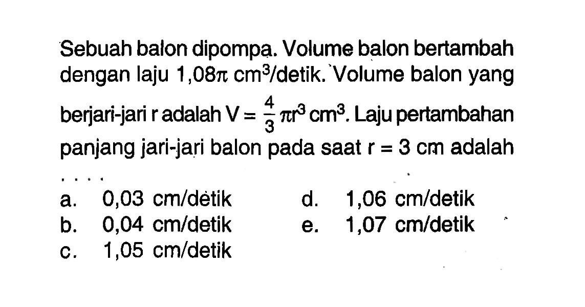 Sebuah balon dipompa. Volume balon bertambah dengan laju 1,08 pi cm^3/detik. Volume balon yang berjari-jari r adalah V=4/3 pi r^3 cm^3. Laju pertambahan panjang jari-jari balon pada saat r=3 cm adalah ....
