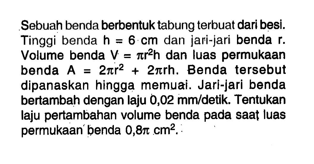 Sebuah benda berbentuk tabung terbuat dari besi. Tinggi benda h=6 cm dan jari-jari benda r. Volume benda V=pi r^2 h dan luas permukaan benda A=2 pi r^2+2 pi r h. Benda tersebut dipanaskan hingga memuai. Jari-jari benda bertambah dengan laju 0,02 mm/detik. Tentukan laju pertambahan volume benda pada saat luas permukaan benda 0,8 pi cm^2.