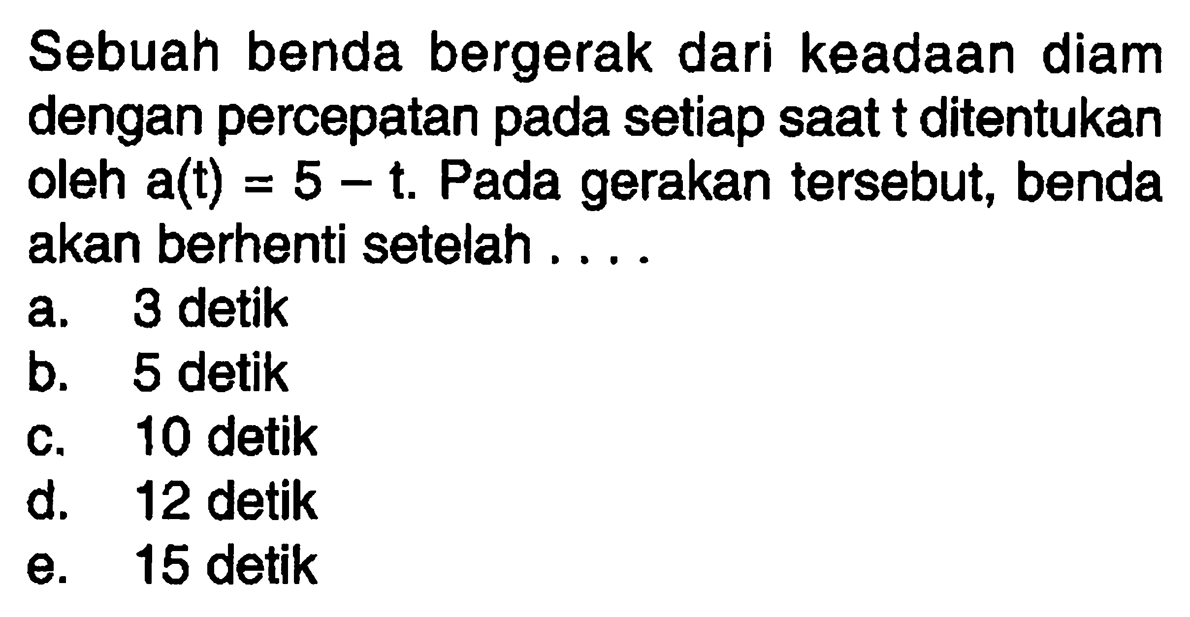 Sebuah benda bergerak dari keadaan diam dengan percepatan pada setiap saat t ditentukan oleh a(t)=5-t. Pada gerakan tersebut, benda akan berhenti setelah.... 