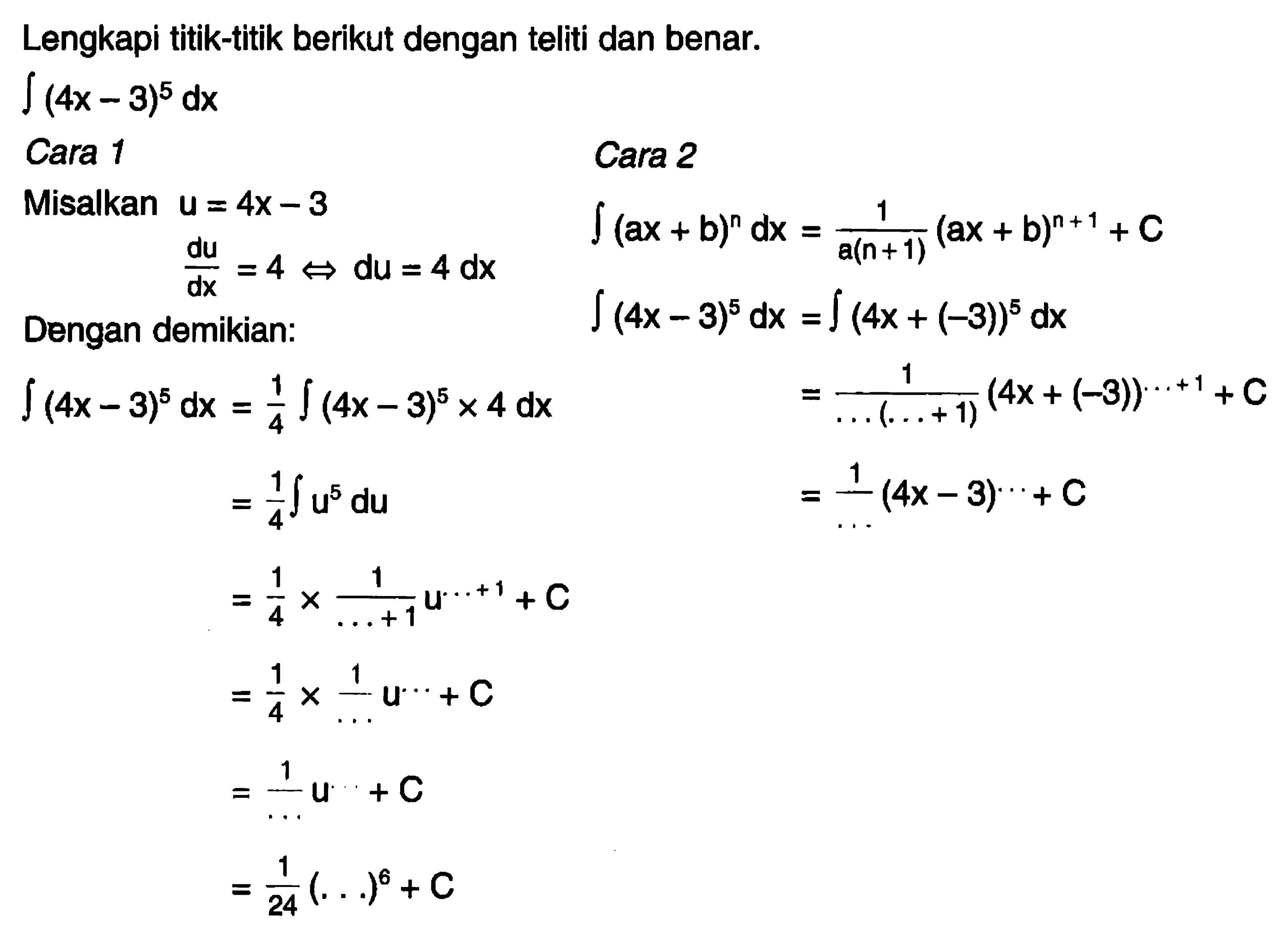 Lengkapi titik-titik berikut dengan teliti dan benar.integral (4x-3)^5 dxCara 1Misalkan u=4x-3du/dx=4 <=> du=4 dxDengan demikian:integral (4x-3)^5 dx=1/4 integral(4x-3)^5 x 4 dx=1/4 integral u^5 du=1/4 x 1/(...+1) u^(...+1)+C=1/4 x 1/... u^(...)+C=1/... u^(...)+C=1/24 (...)^6+CCara 2integral (ax+b)^n dx=1/(a(n+1)) (ax+b)^(n+1)+Cintegral (4x-3)^5 dx=integral (4x+(-3))^5 dx=1/(...(...+1)) (4x+(-3))^(...+1)+C=1/... (4x-3)^(...)+C