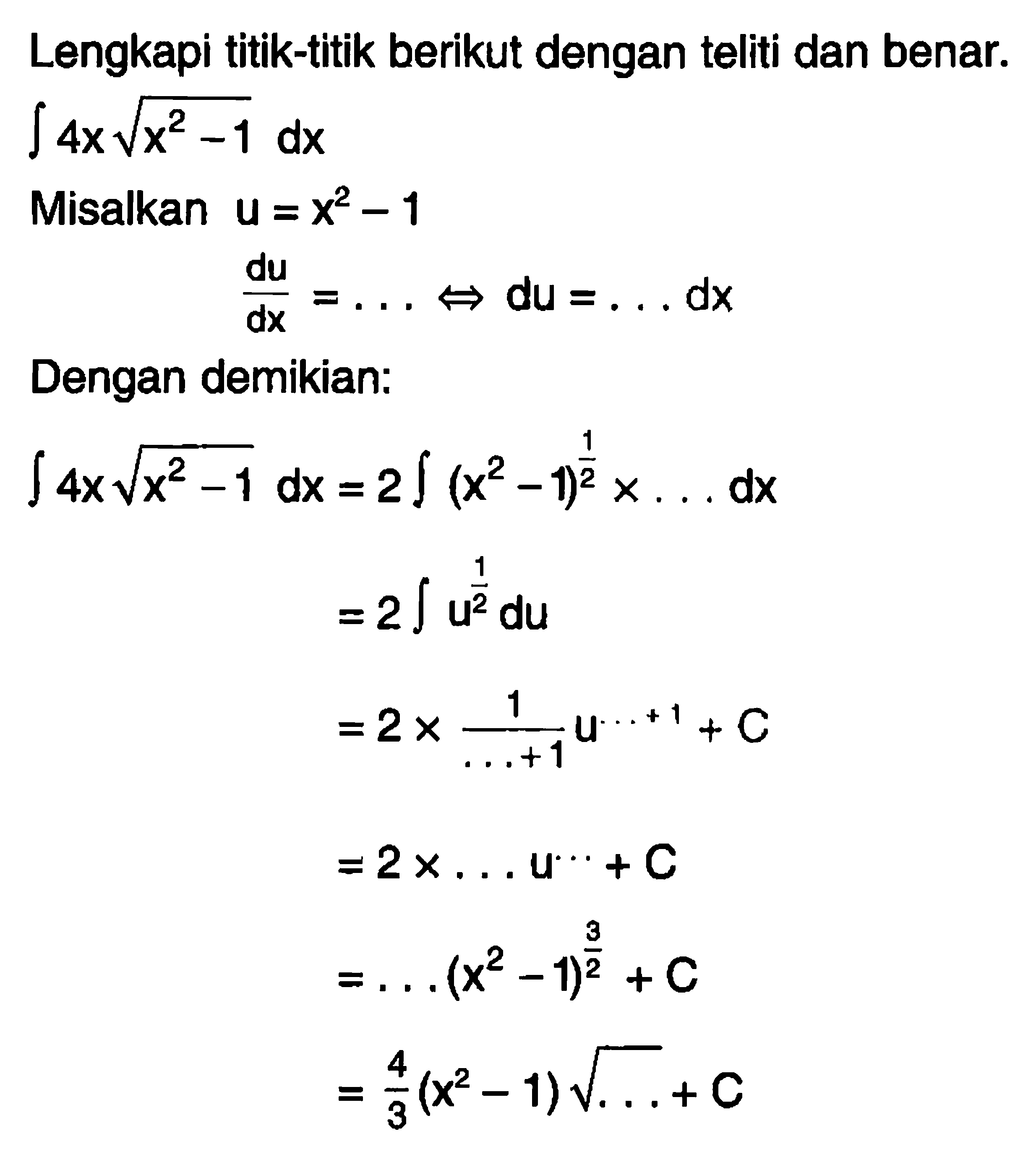 Lengkapi titik-titik berikut dengan teliti dan benar.  integral 4xakar(x^2-1) dx Misalkan u=x^2-1 du/dx= .... <=> du= .... dx Dengan demikian: integral 4xakar(x^2-1) dx=2integral (x^2-1)^(1/2) x  .... dx  =2integral u^(1/2) du  =2x1/( ....+1) u^( ... +1) +C  =2 x  .... u ^( ... ) +C  = ....(x^2-1)^(3/2) +C  =4/3 (x^2-1)akar( .... )+C