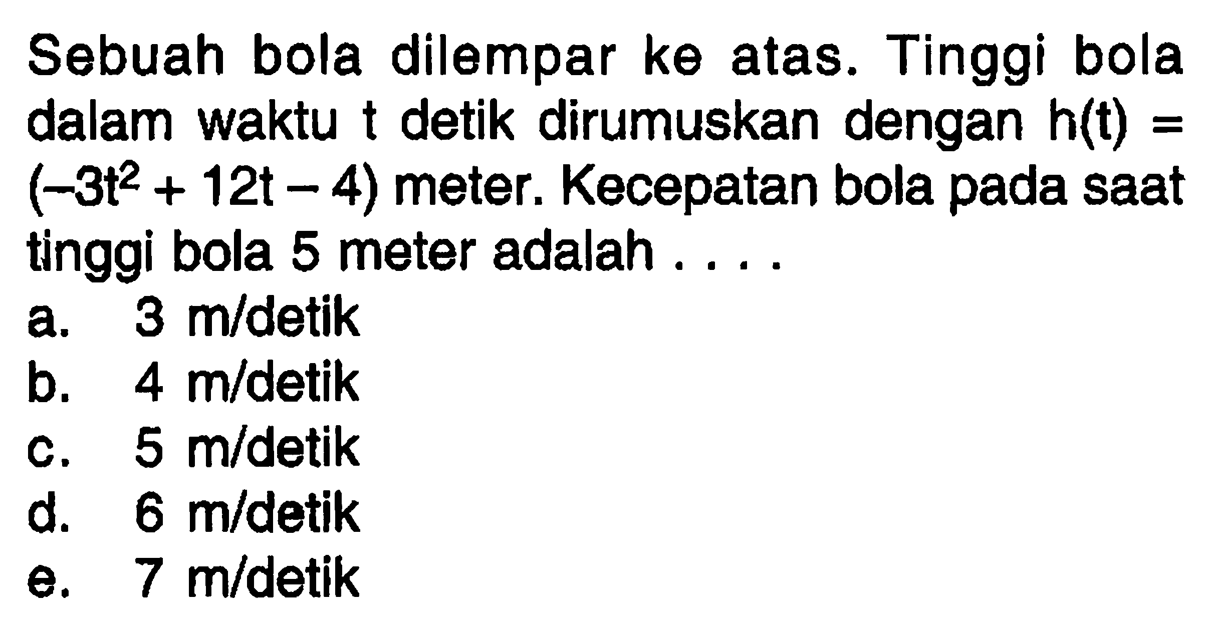 Sebuah bola dilempar ke atas. Tinggi bola dalam waktu t detik dirumuskan dengan h(t) = (-3t^2+12t-4) meter. Kecepatan bola pada saat tinggi bola 5 meter adalah ....