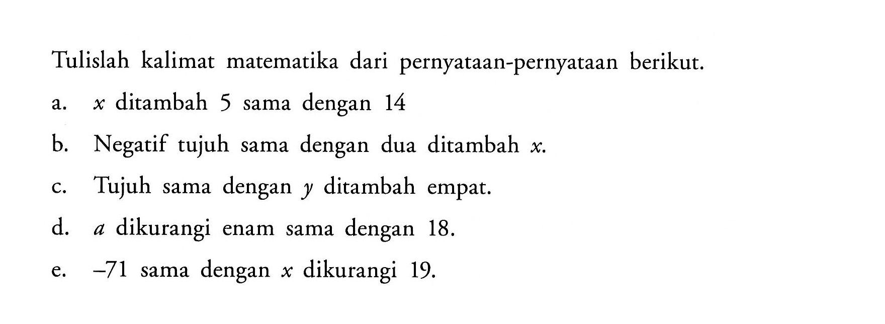 Tulislah kalimat matematika dari pernyataan-pernyataan berikut. a. x ditambah 5 sama dengan 14 b. Negatif tujuh samadengan dua ditambah x. c. Tujuh sama dengan y ditambah empat. d. a dikurangi enam sama dengan 18. e. -71 sama dengan x dikurangi 19.