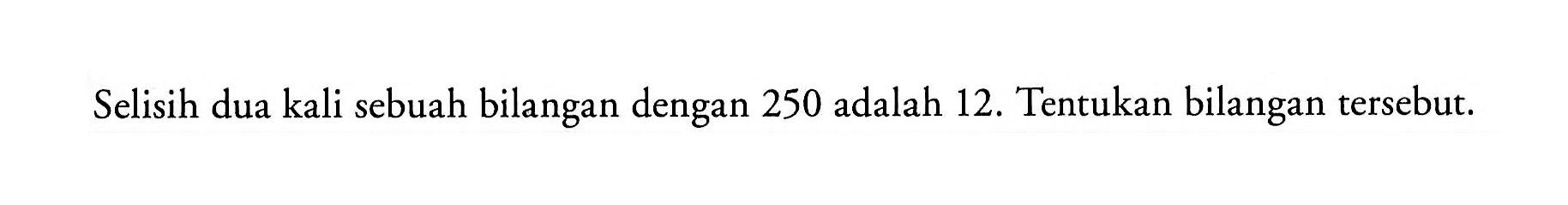 Selisih dua kali sebuah bilangan dengan 250 adalah 12. Tentukan bilangan tersebut.