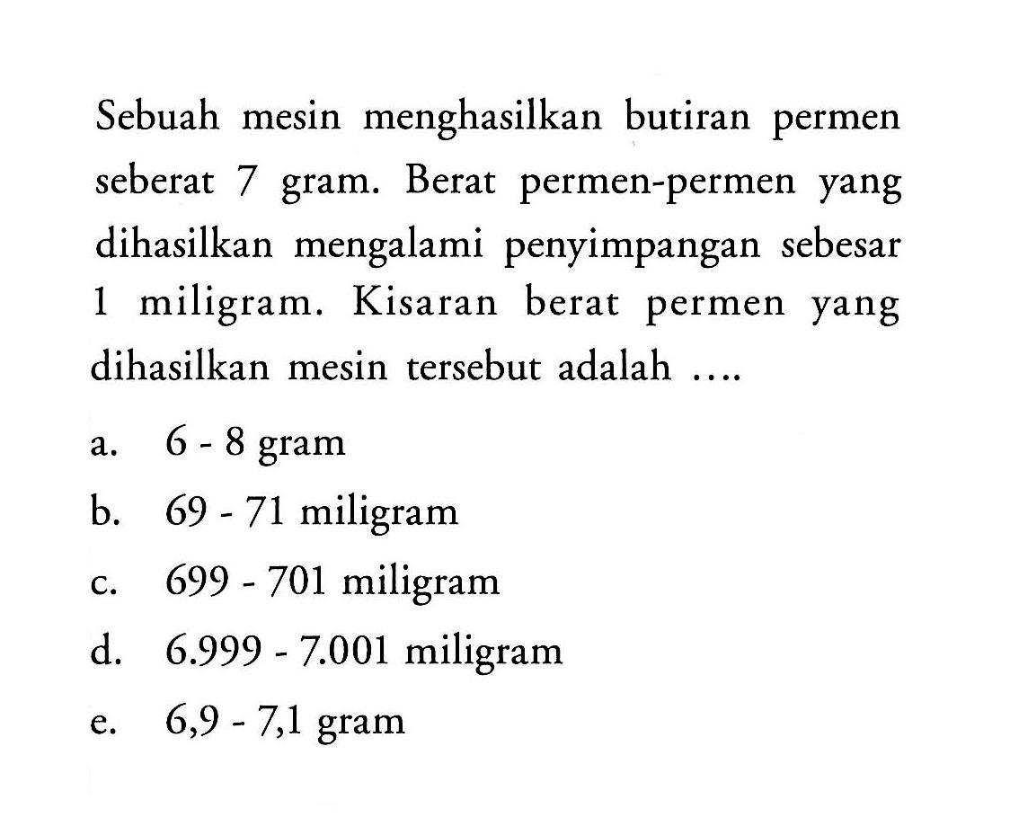 Sebuah mesin menghasilkan butiran permen seberat 7 gram. Berat permen-permen yang dihasilkan mengalami penyimpangan sebesar 1 miligram. Kisaran berat permen yang dihasilkan mesin tersebut adalah.... a. 6 - 8 gram b. 69 - 71 miligram c. 699 - 701 miligram d. 6.999 - 7.001 miligram e. 6,9 - 7,1 miligram