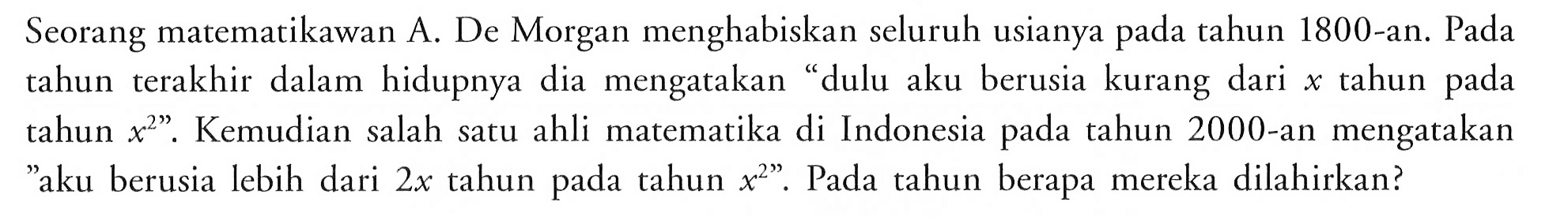 Seorang matematikawan A. De Morgan menghabiskan seluruh usianya pada tahun 1800-an. Pada tahun terakhir dalam hidupnya dia mengatakan "dulu aku berusia kurang dari x tahun pada tahun x^2." Kemudian salah satu ahli matematika di Indonesia pada tahun 2000-an mengatakan "aku berusia lebih dari 2x tahun pada tahun x^2". Pada tahun berapa mereka dilahirkan?