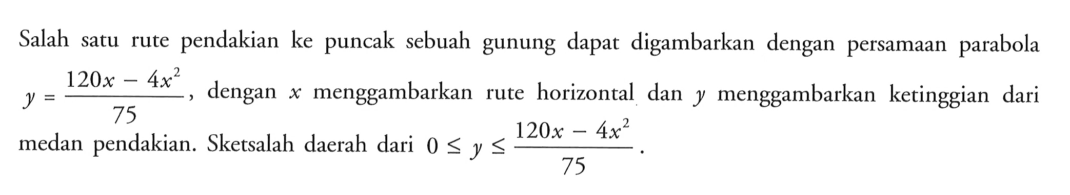 Salah satu rute pendakian ke puncak sebuah gunung dapat digambarkan dengan persamaan parabola y = (120x - 4x^2)/(75) , dengan  x  menggambarkan rute horizontal dan  y  menggambarkan ketinggian dari medan pendakian. Sketsalah daerah dari  0 <= y <= (120x - 4x^2)/(75)