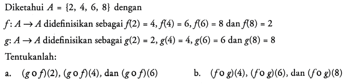 Diketahui A={2,4,6,8} dengan
f: A -> A  didefinisikan sebagai f(2)=4, f(4)=6, f(6)=8 dan f(8)=2 
g: A -> A  didefinisikan sebagai g(2)=2, g(4)=4, g(6)=6 dan g(8)=8 Tentukanlah:
a. (g o f)(2),(g o f)(4), dan (g o f)(6) 
b. (f o g)(4),(f o g)(6), dan (f o g)(8) 