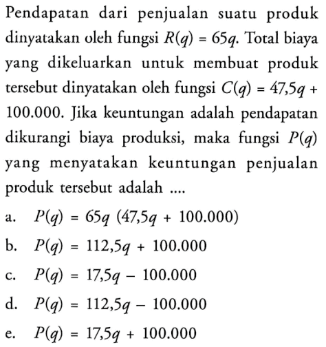 Pendapatan dari penjualan suatu produk dinyatakan oleh fungsi R(q)=65q. Total biaya yang dikeluarkan untuk membuat produk tersebut dinyatakan oleh fungsi C(q)=47,5q+100.000. Jika keuntungan adalah pendapatan dikurangi biaya produksi, maka fungsi P(q) yang menyatakan keuntungan penjualan produk tersebut adalah ....a. P(q)=65q(47,5q+100.000) b. P(q)=112,5q+100.000 c. P(q)=17,5q-100.000 d. P(q)=112,5q-100.000 e. P(q)=17,5q+100.000 