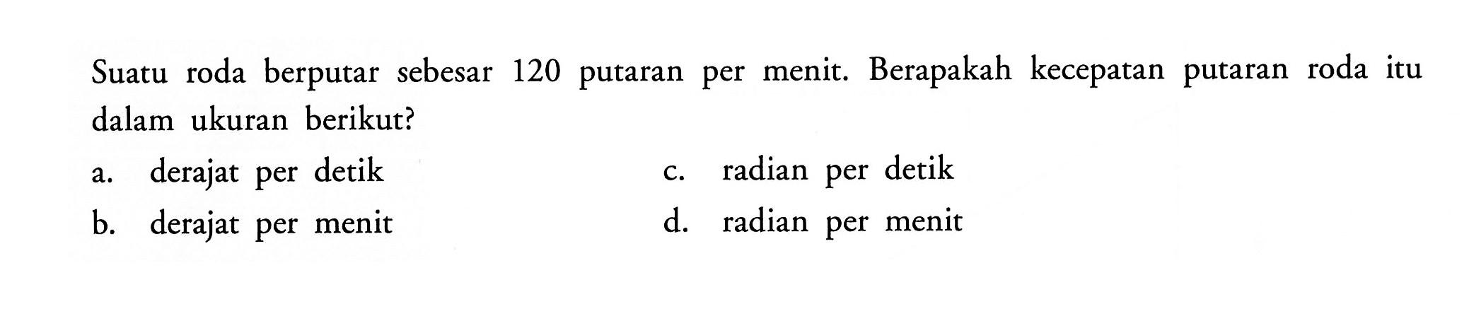 Suatu roda berputar sebesar 120 putaran per menit. Berapakah kecepatan putaran roda itu dalam ukuran berikut?
a. derajat per detik
c. radian per detik
b. derajat per menit
d. radian per menit