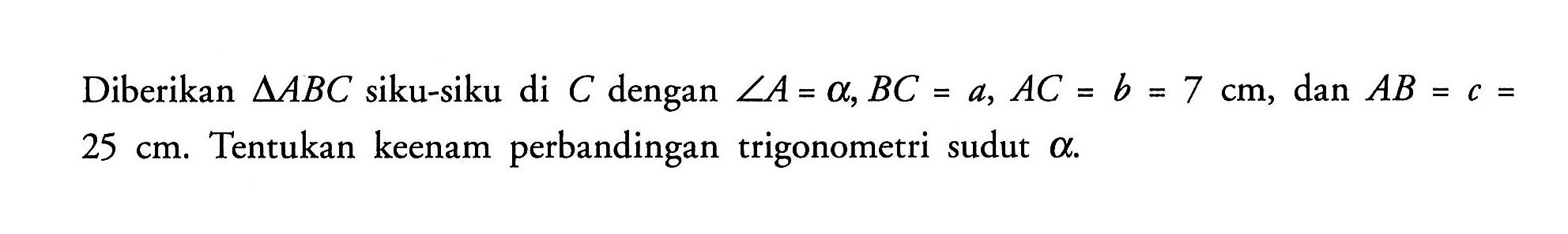 Diberikan segitiga ABC siku-siku di C dengan sudut A=alpha, BC=a, AC=b=7 cm, dan AB=c=25 cm. Tentukan keenam perbandingan trigonometri sudut alpha.