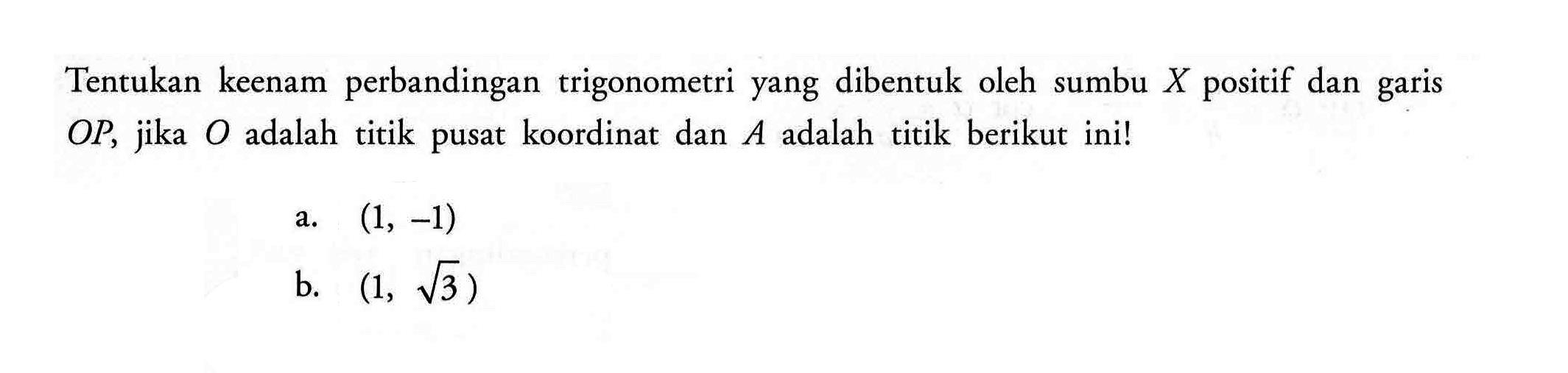 Tentukan keenam perbandingan trigonometri yang dibentuk oleh sumbu X positif dan garis OP, jika O adalah titik pusat koordinat dan A adalah titik berikut ini! a. (1,-1) b. (1, akar(3))